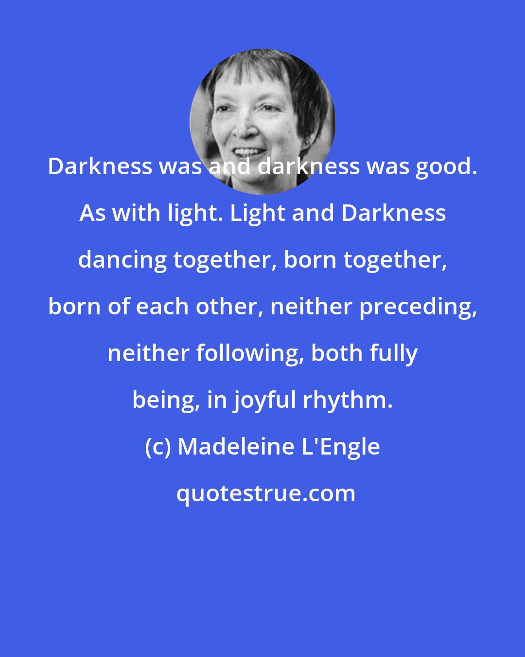 Madeleine L'Engle: Darkness was and darkness was good. As with light. Light and Darkness dancing together, born together, born of each other, neither preceding, neither following, both fully being, in joyful rhythm.