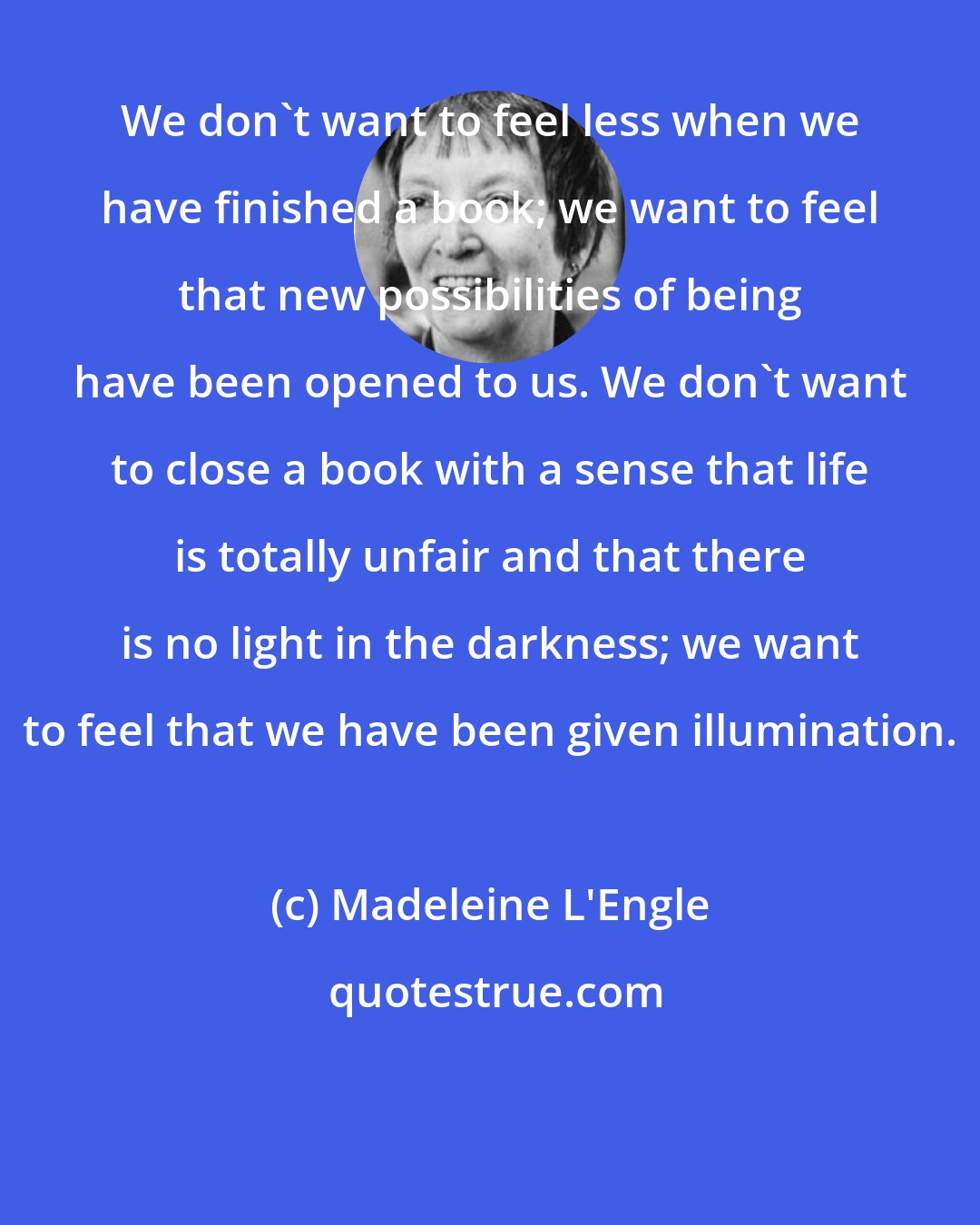 Madeleine L'Engle: We don't want to feel less when we have finished a book; we want to feel that new possibilities of being have been opened to us. We don't want to close a book with a sense that life is totally unfair and that there is no light in the darkness; we want to feel that we have been given illumination.