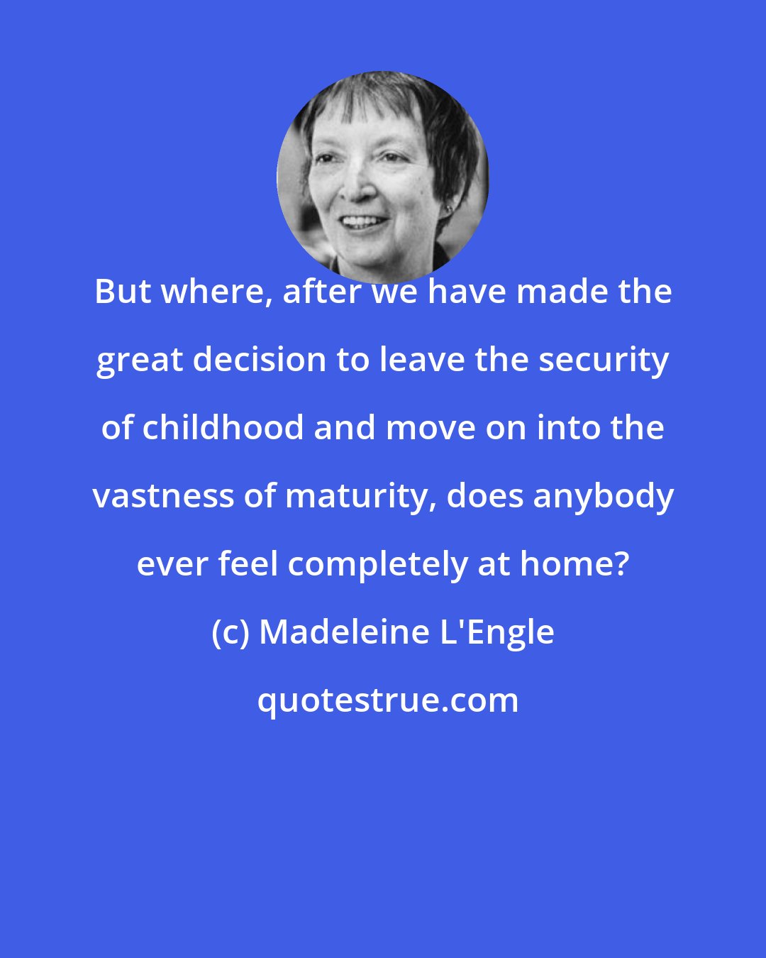 Madeleine L'Engle: But where, after we have made the great decision to leave the security of childhood and move on into the vastness of maturity, does anybody ever feel completely at home?