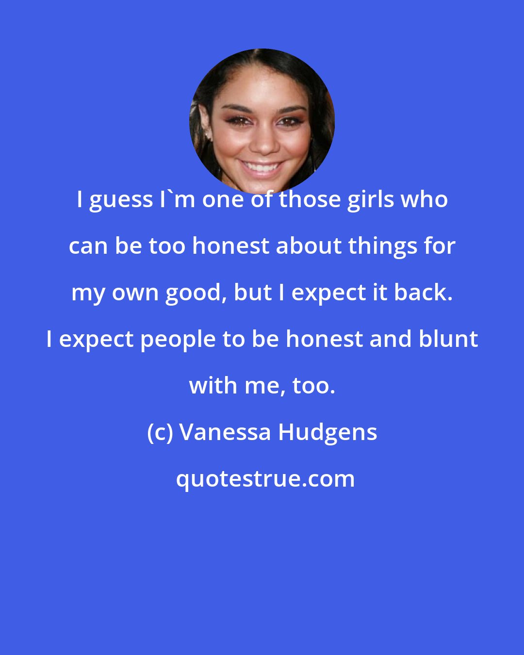 Vanessa Hudgens: I guess I'm one of those girls who can be too honest about things for my own good, but I expect it back. I expect people to be honest and blunt with me, too.