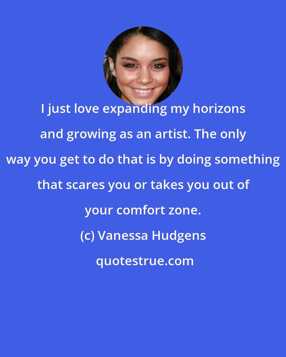 Vanessa Hudgens: I just love expanding my horizons and growing as an artist. The only way you get to do that is by doing something that scares you or takes you out of your comfort zone.