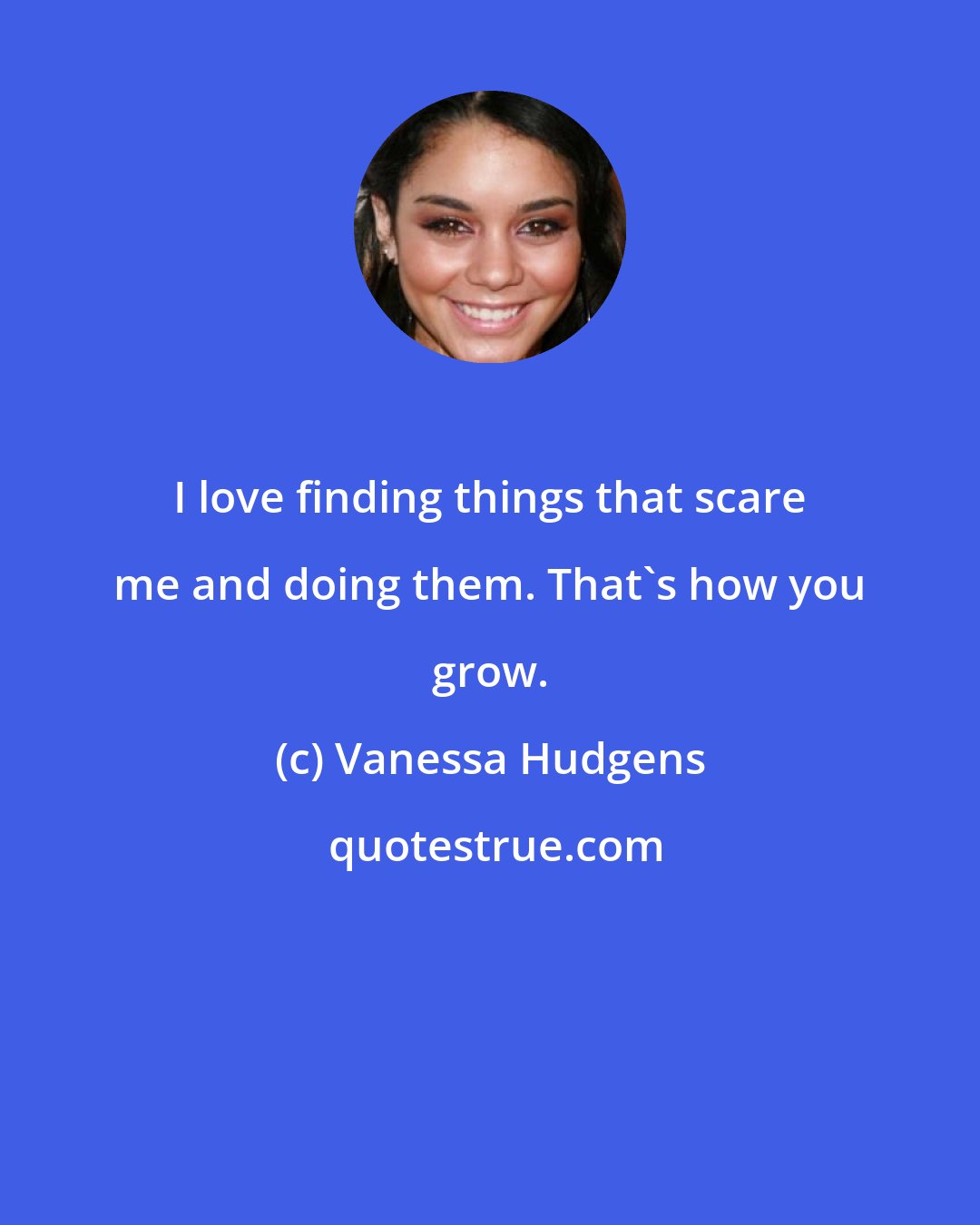 Vanessa Hudgens: I love finding things that scare me and doing them. That's how you grow.