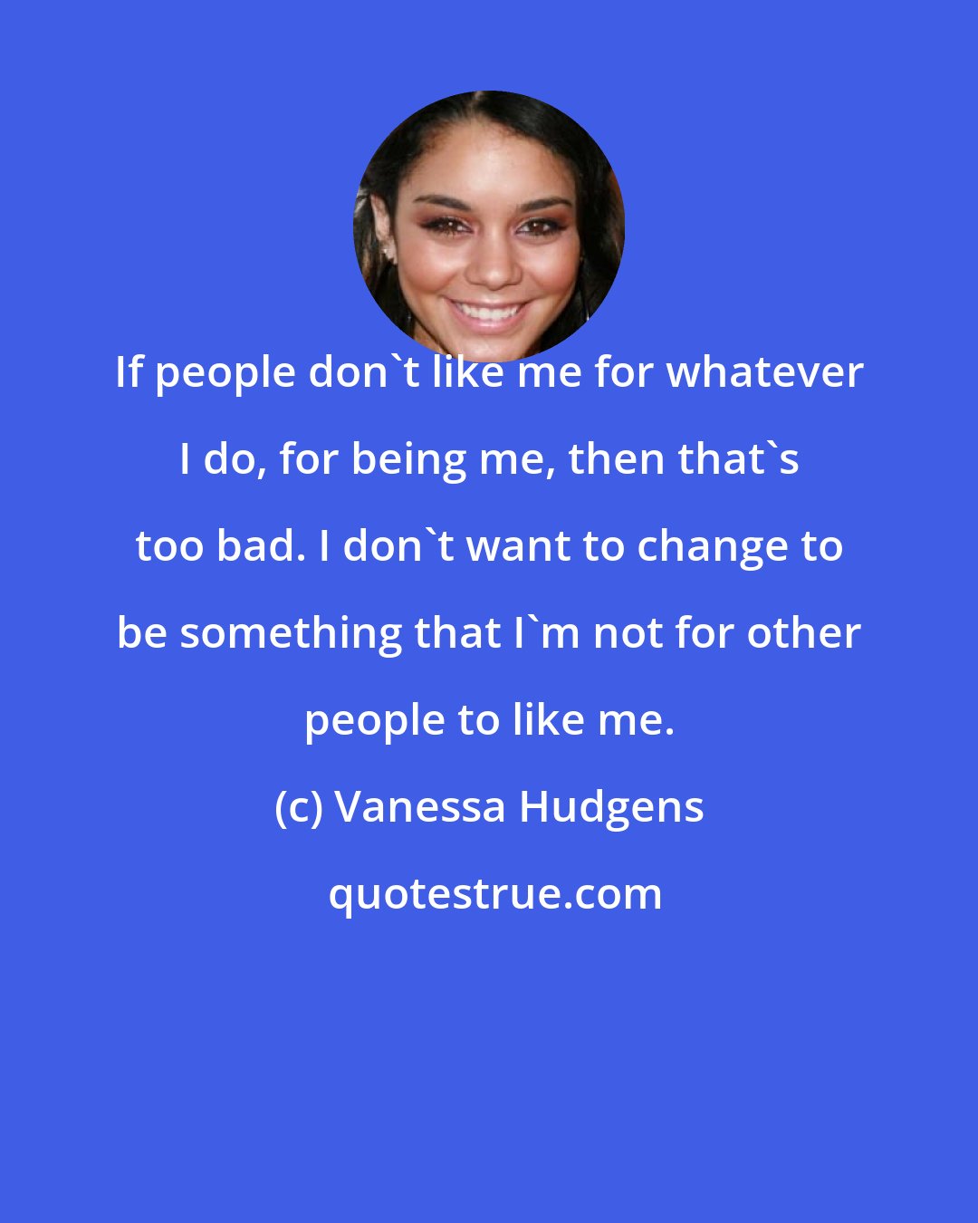 Vanessa Hudgens: If people don't like me for whatever I do, for being me, then that's too bad. I don't want to change to be something that I'm not for other people to like me.