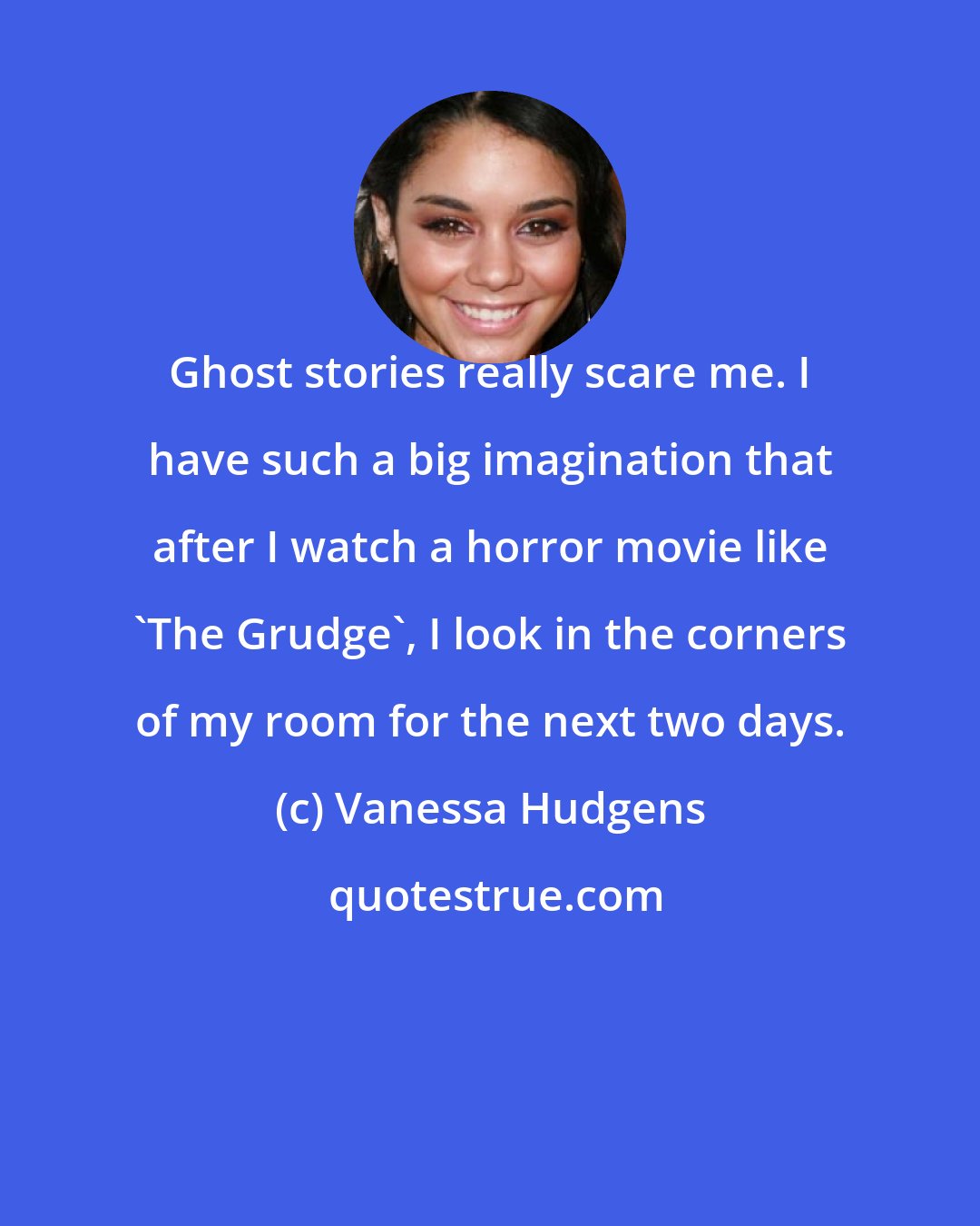 Vanessa Hudgens: Ghost stories really scare me. I have such a big imagination that after I watch a horror movie like 'The Grudge', I look in the corners of my room for the next two days.