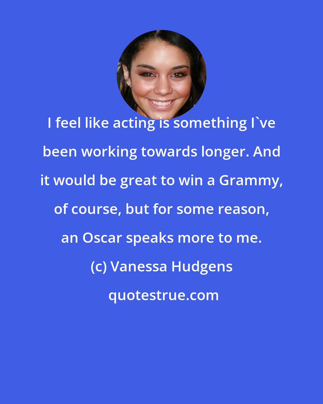 Vanessa Hudgens: I feel like acting is something I've been working towards longer. And it would be great to win a Grammy, of course, but for some reason, an Oscar speaks more to me.