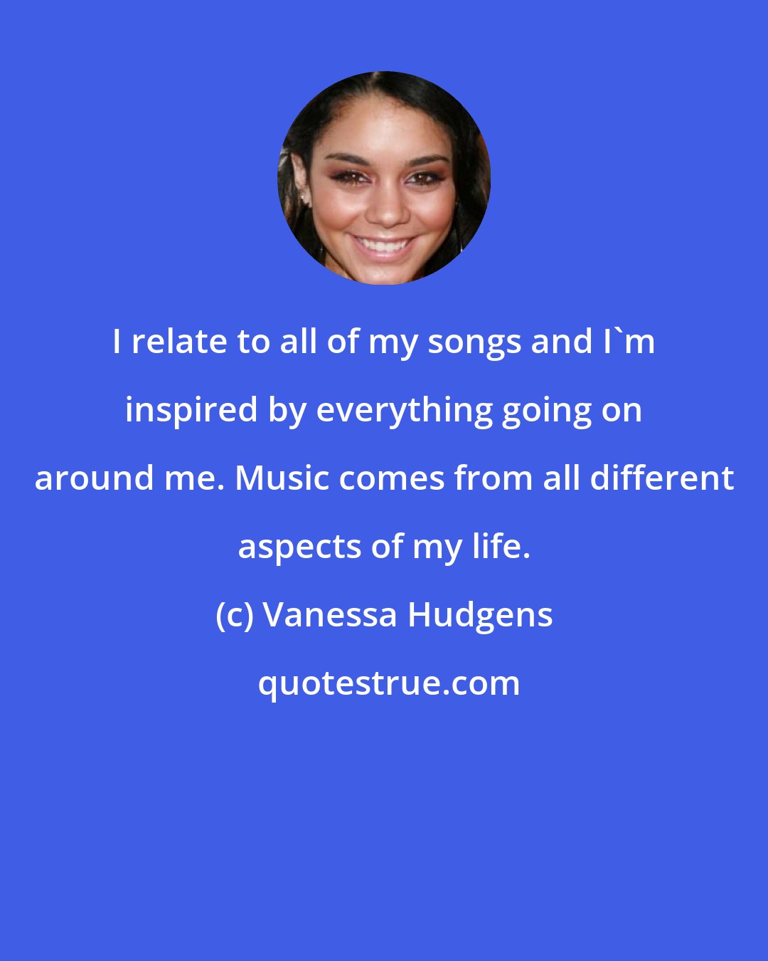 Vanessa Hudgens: I relate to all of my songs and I'm inspired by everything going on around me. Music comes from all different aspects of my life.