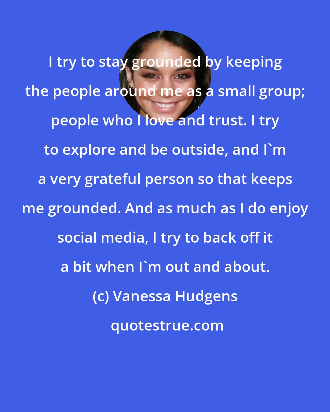 Vanessa Hudgens: I try to stay grounded by keeping the people around me as a small group; people who I love and trust. I try to explore and be outside, and I'm a very grateful person so that keeps me grounded. And as much as I do enjoy social media, I try to back off it a bit when I'm out and about.