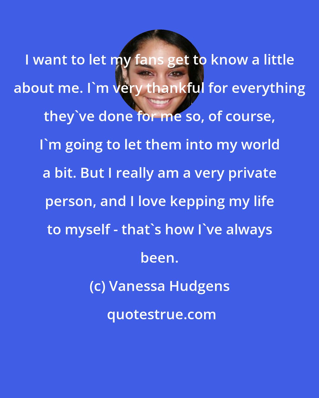 Vanessa Hudgens: I want to let my fans get to know a little about me. I'm very thankful for everything they've done for me so, of course, I'm going to let them into my world a bit. But I really am a very private person, and I love kepping my life to myself - that's how I've always been.