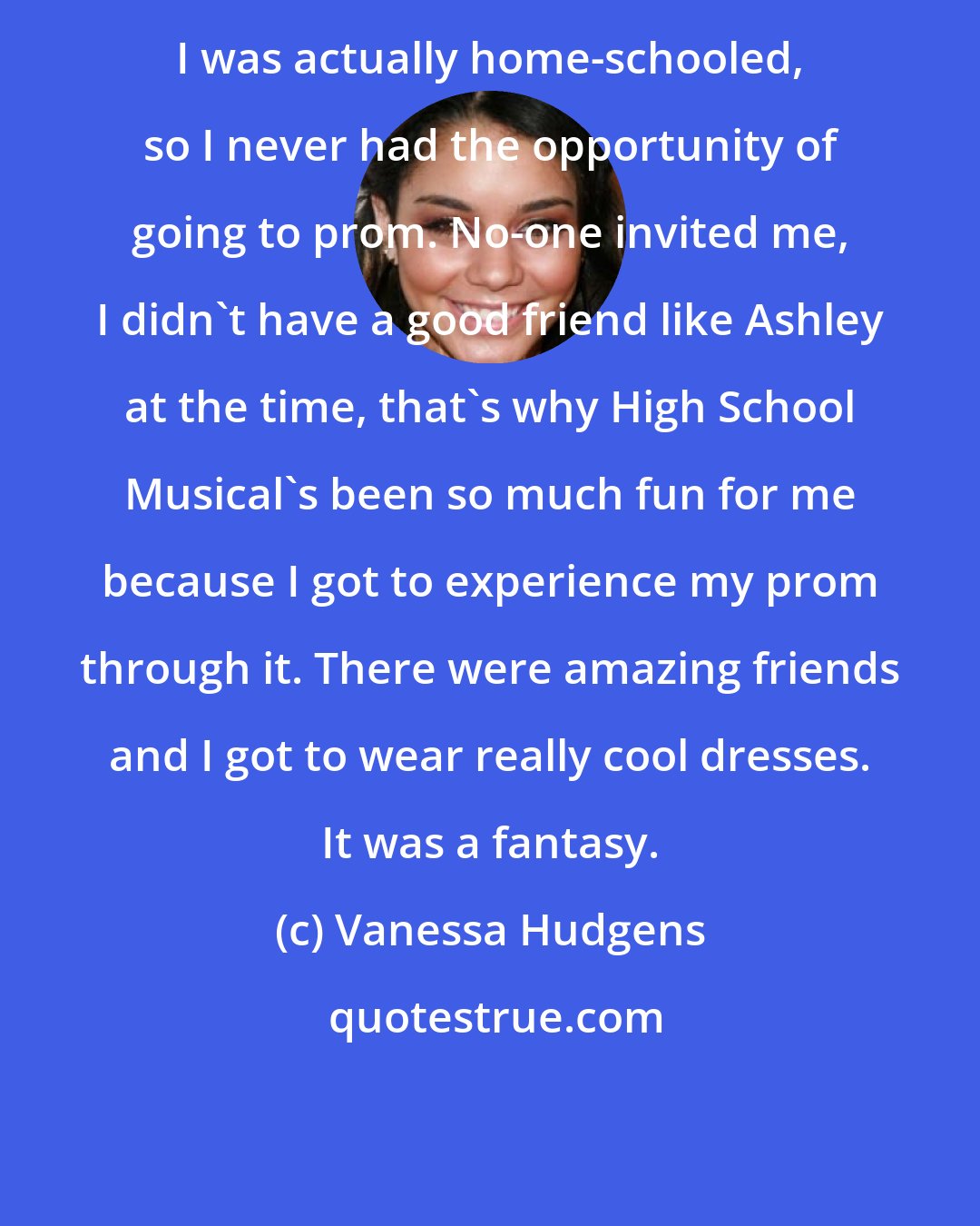 Vanessa Hudgens: I was actually home-schooled, so I never had the opportunity of going to prom. No-one invited me, I didn't have a good friend like Ashley at the time, that's why High School Musical's been so much fun for me because I got to experience my prom through it. There were amazing friends and I got to wear really cool dresses. It was a fantasy.