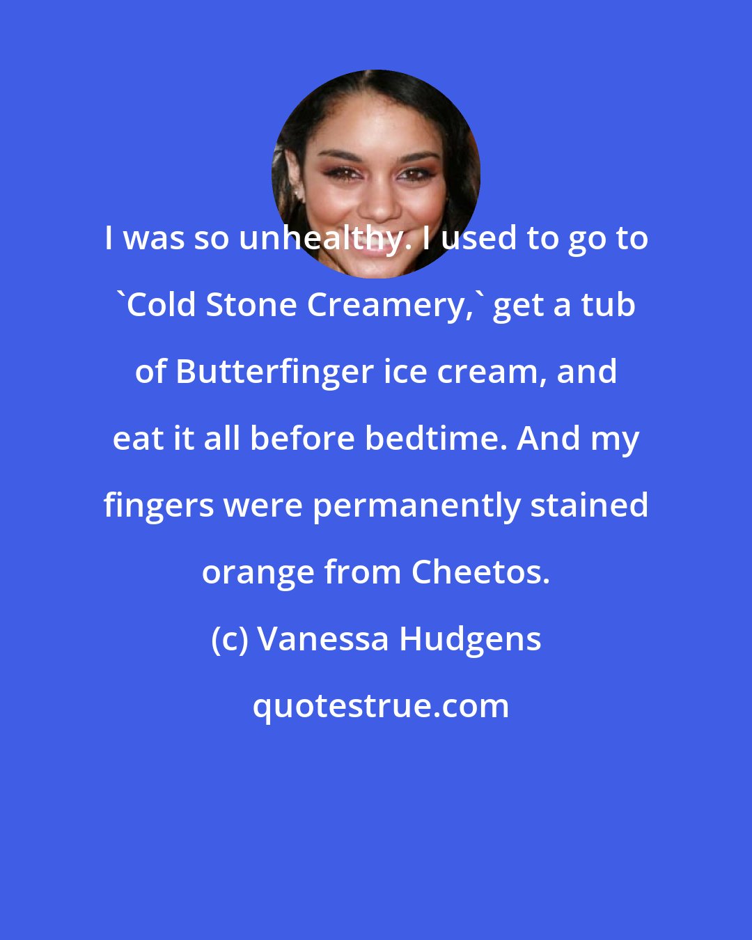 Vanessa Hudgens: I was so unhealthy. I used to go to 'Cold Stone Creamery,' get a tub of Butterfinger ice cream, and eat it all before bedtime. And my fingers were permanently stained orange from Cheetos.