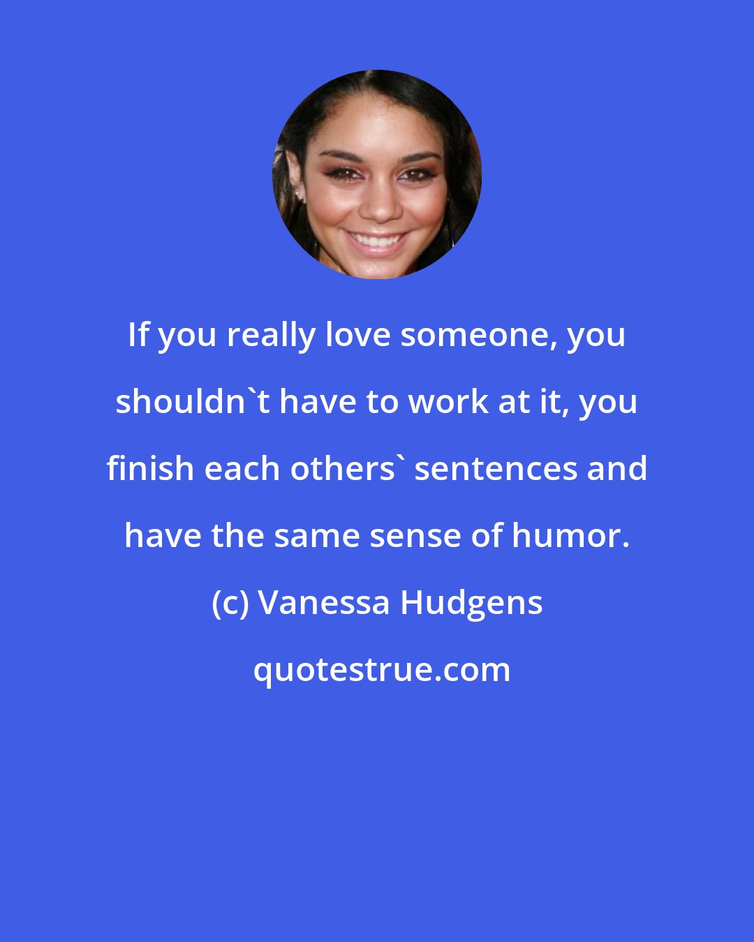 Vanessa Hudgens: If you really love someone, you shouldn't have to work at it, you finish each others' sentences and have the same sense of humor.