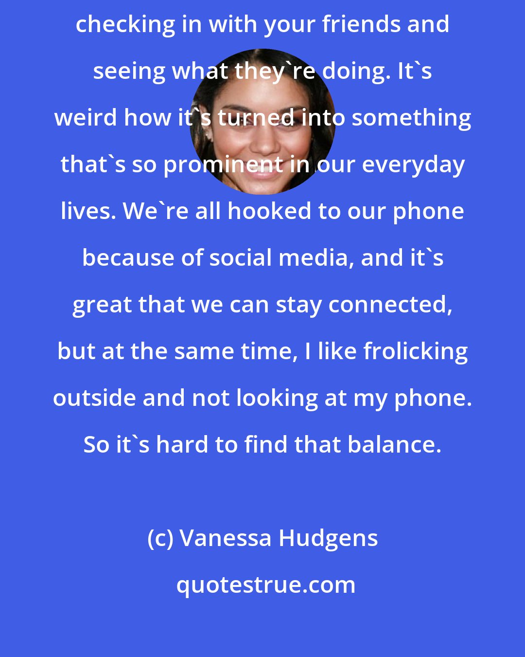 Vanessa Hudgens: Instagram was the first one I jumped on to, and I realized it's more about checking in with your friends and seeing what they're doing. It's weird how it's turned into something that's so prominent in our everyday lives. We're all hooked to our phone because of social media, and it's great that we can stay connected, but at the same time, I like frolicking outside and not looking at my phone. So it's hard to find that balance.