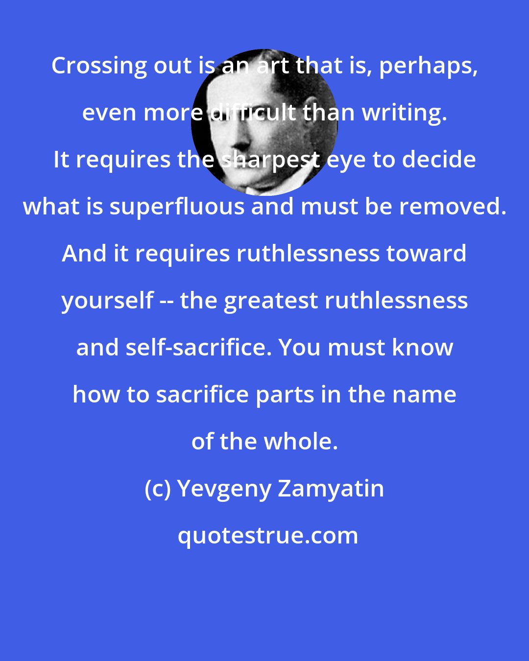 Yevgeny Zamyatin: Crossing out is an art that is, perhaps, even more difficult than writing. It requires the sharpest eye to decide what is superfluous and must be removed. And it requires ruthlessness toward yourself -- the greatest ruthlessness and self-sacrifice. You must know how to sacrifice parts in the name of the whole.