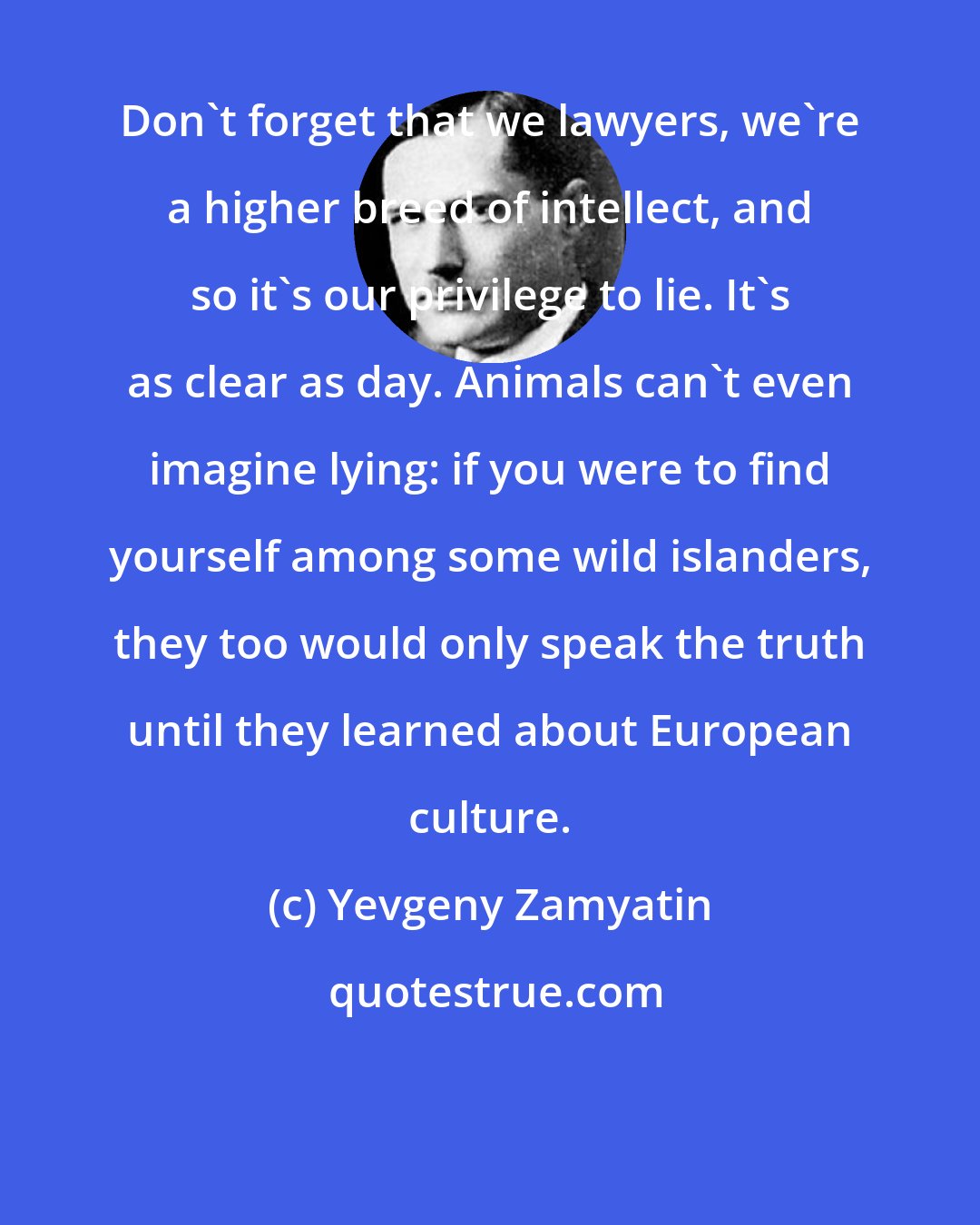 Yevgeny Zamyatin: Don't forget that we lawyers, we're a higher breed of intellect, and so it's our privilege to lie. It's as clear as day. Animals can't even imagine lying: if you were to find yourself among some wild islanders, they too would only speak the truth until they learned about European culture.