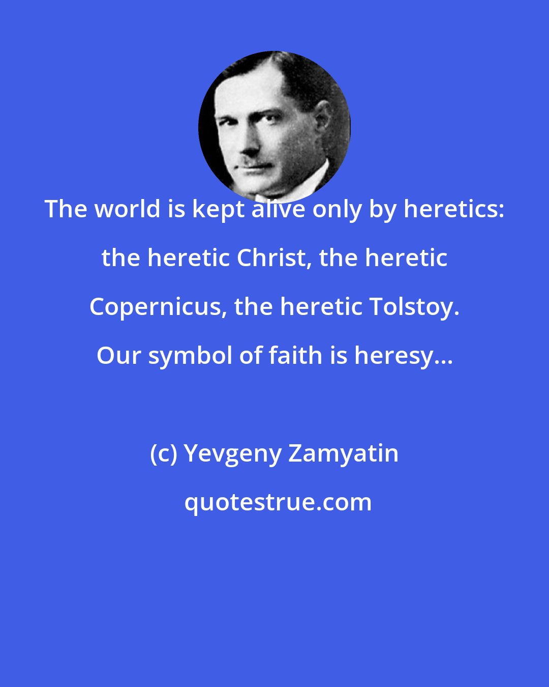 Yevgeny Zamyatin: The world is kept alive only by heretics: the heretic Christ, the heretic Copernicus, the heretic Tolstoy. Our symbol of faith is heresy...
