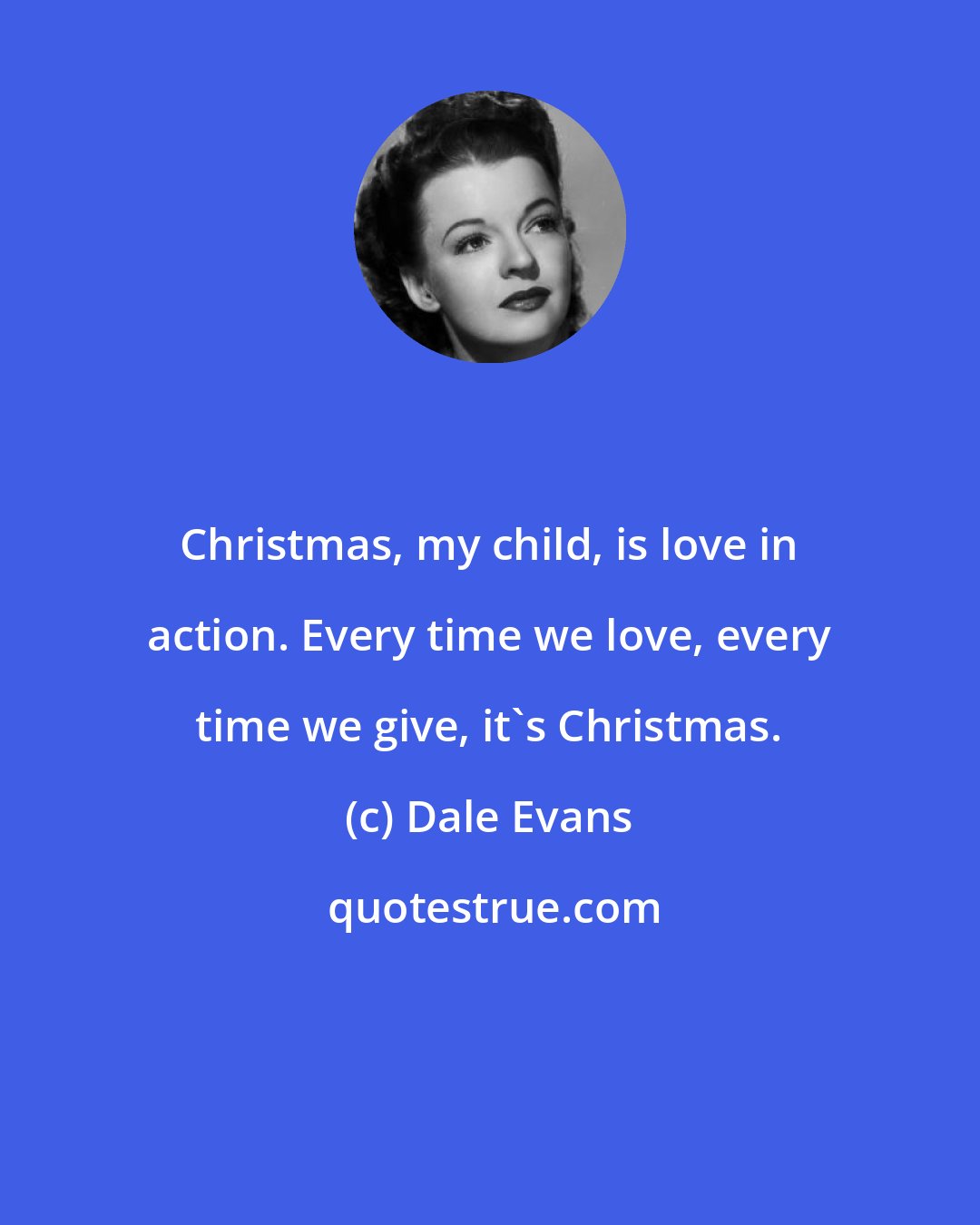 Dale Evans: Christmas, my child, is love in action. Every time we love, every time we give, it's Christmas.