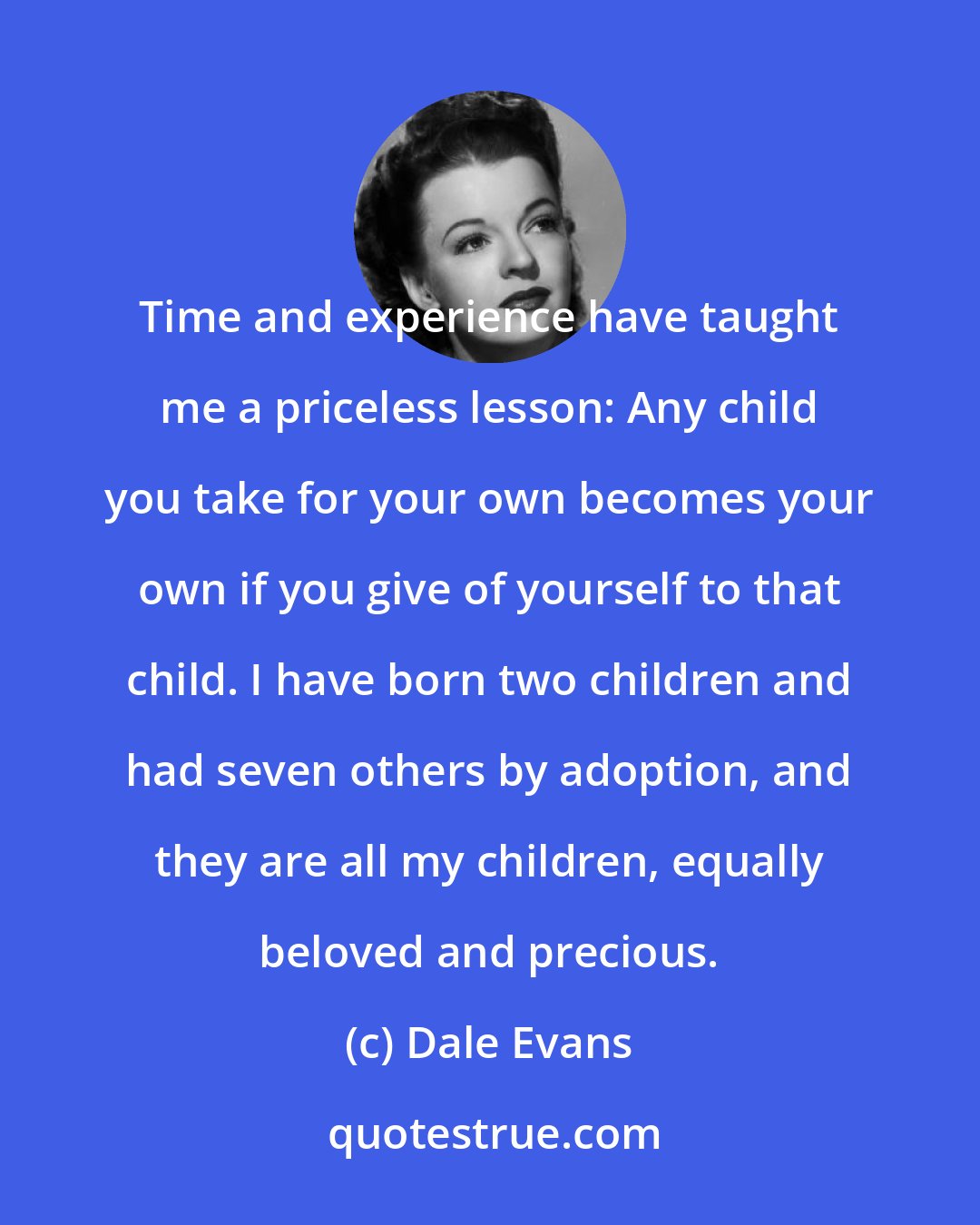 Dale Evans: Time and experience have taught me a priceless lesson: Any child you take for your own becomes your own if you give of yourself to that child. I have born two children and had seven others by adoption, and they are all my children, equally beloved and precious.