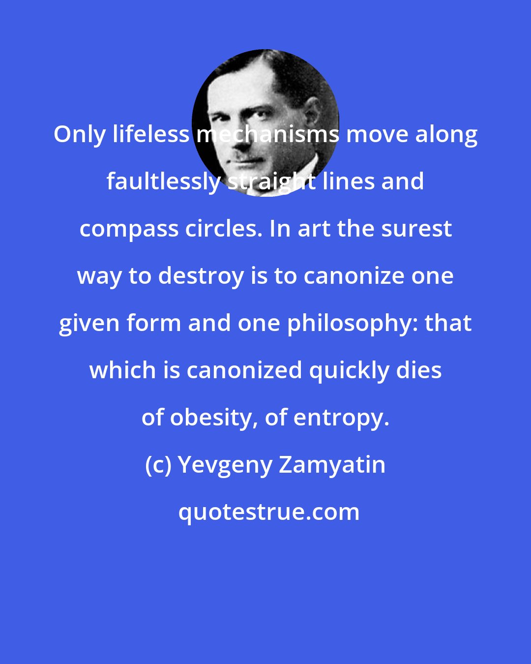Yevgeny Zamyatin: Only lifeless mechanisms move along faultlessly straight lines and compass circles. In art the surest way to destroy is to canonize one given form and one philosophy: that which is canonized quickly dies of obesity, of entropy.