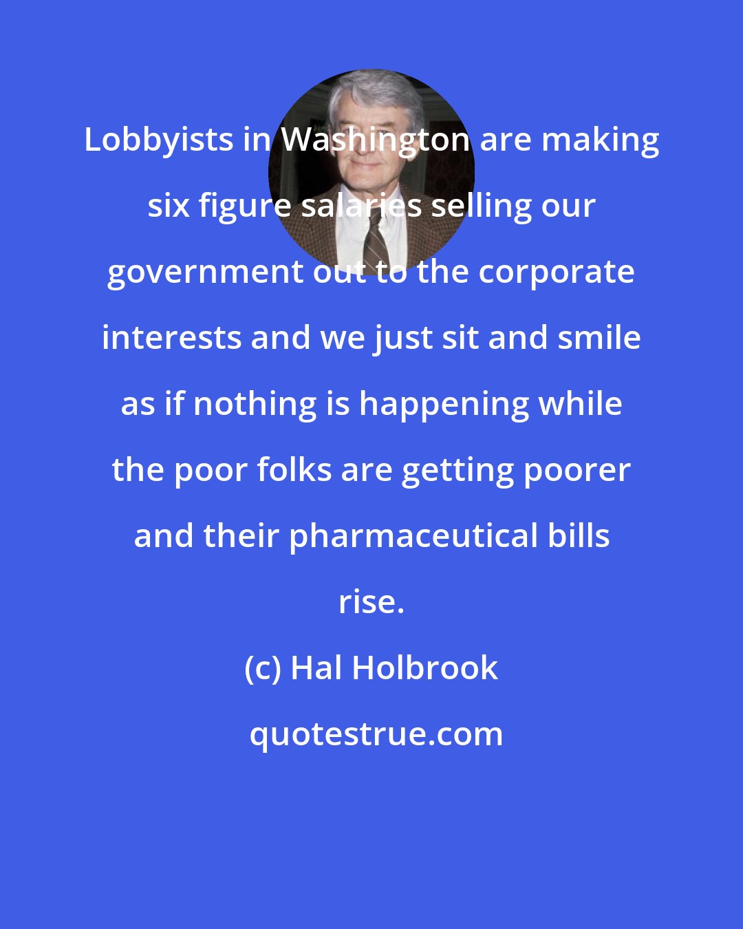 Hal Holbrook: Lobbyists in Washington are making six figure salaries selling our government out to the corporate interests and we just sit and smile as if nothing is happening while the poor folks are getting poorer and their pharmaceutical bills rise.