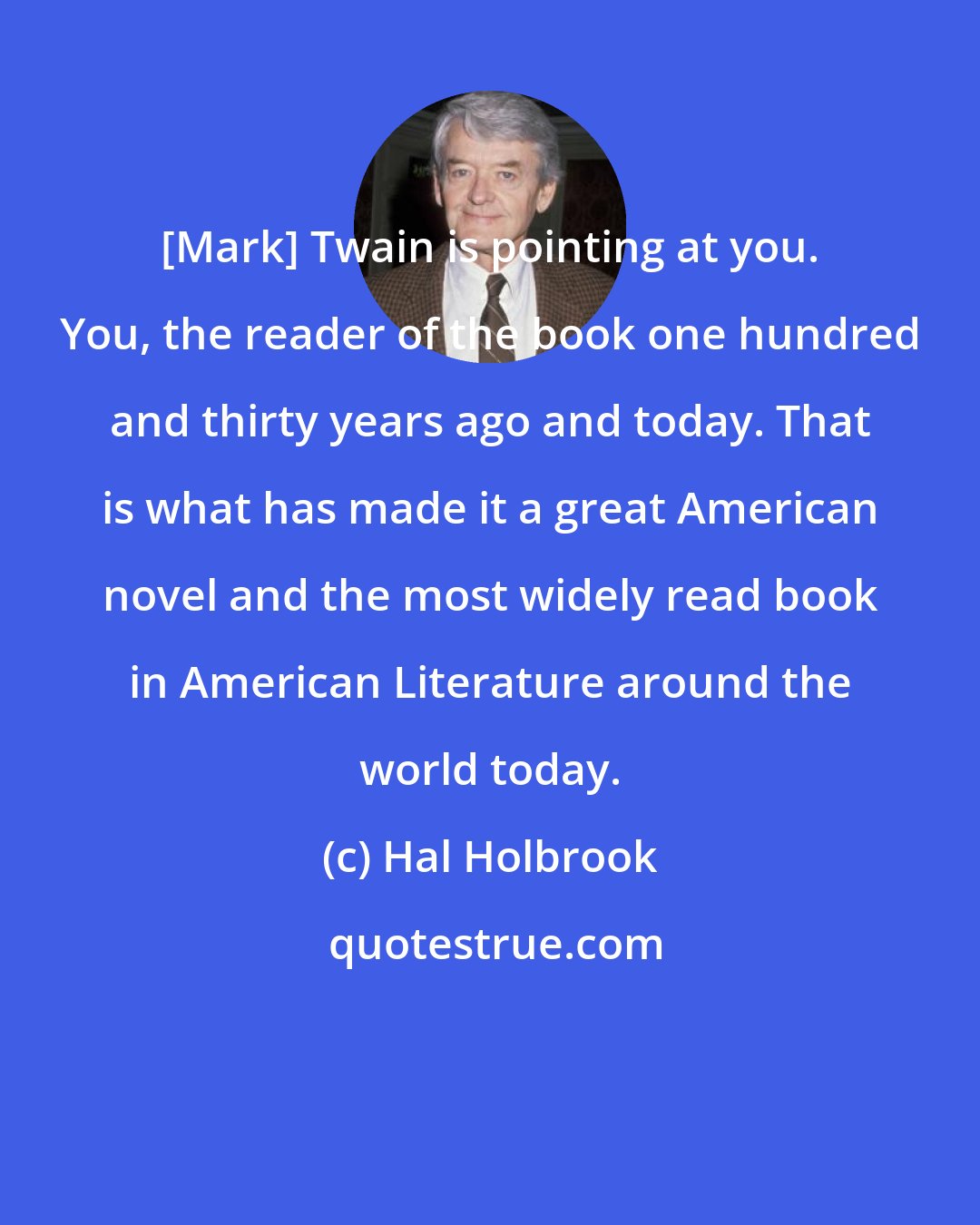 Hal Holbrook: [Mark] Twain is pointing at you. You, the reader of the book one hundred and thirty years ago and today. That is what has made it a great American novel and the most widely read book in American Literature around the world today.