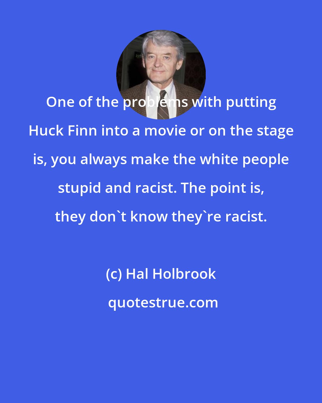 Hal Holbrook: One of the problems with putting Huck Finn into a movie or on the stage is, you always make the white people stupid and racist. The point is, they don't know they're racist.