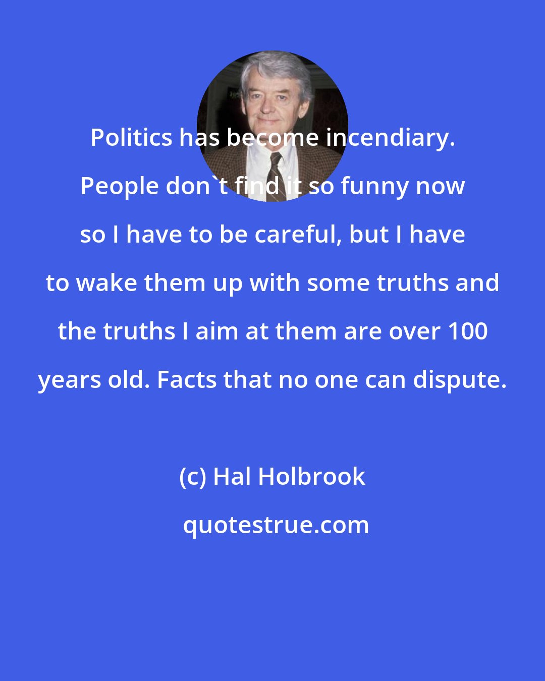 Hal Holbrook: Politics has become incendiary. People don't find it so funny now so I have to be careful, but I have to wake them up with some truths and the truths I aim at them are over 100 years old. Facts that no one can dispute.