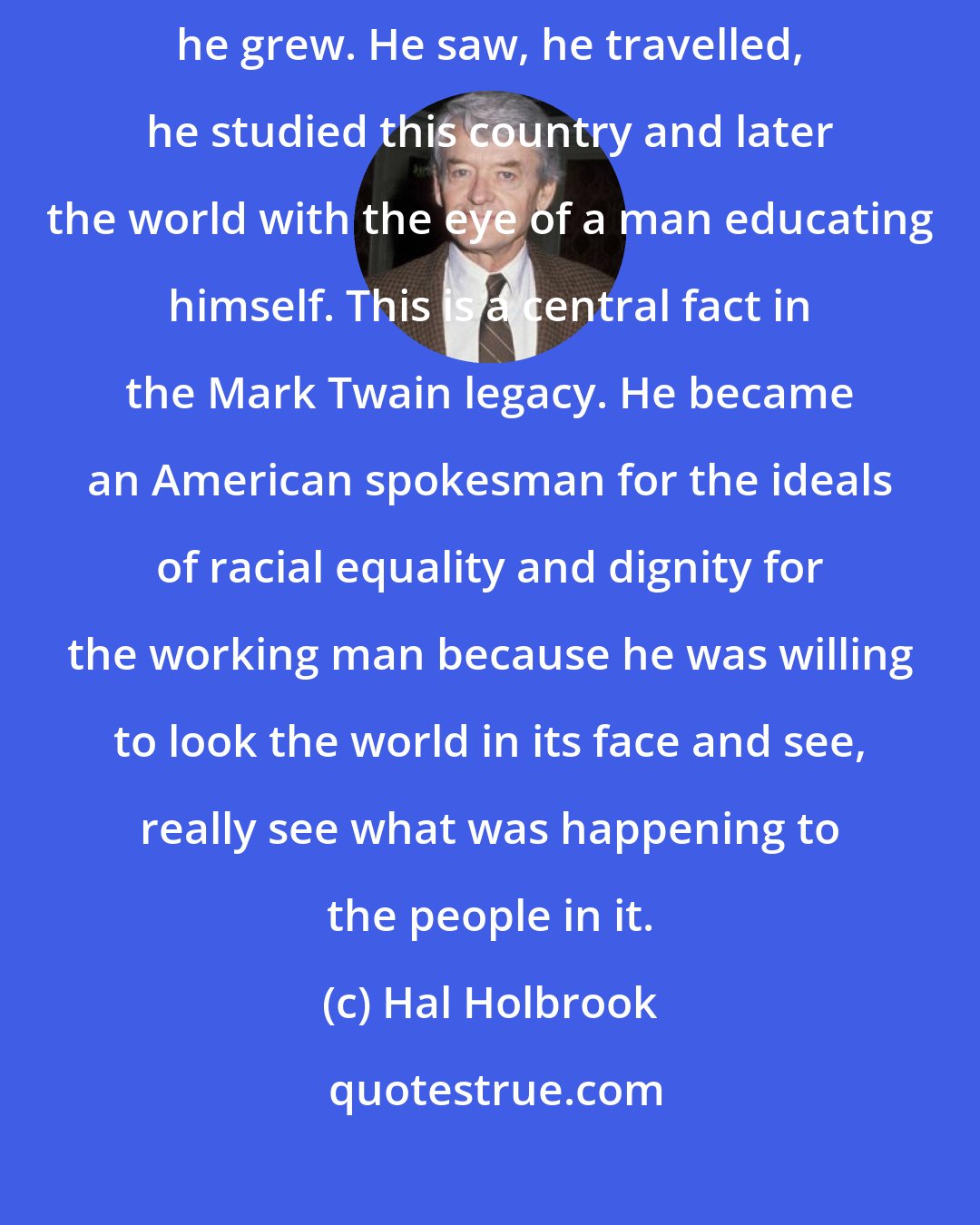 Hal Holbrook: The interesting scope of Mark Twain's development as a human being is that he grew. He saw, he travelled, he studied this country and later the world with the eye of a man educating himself. This is a central fact in the Mark Twain legacy. He became an American spokesman for the ideals of racial equality and dignity for the working man because he was willing to look the world in its face and see, really see what was happening to the people in it.