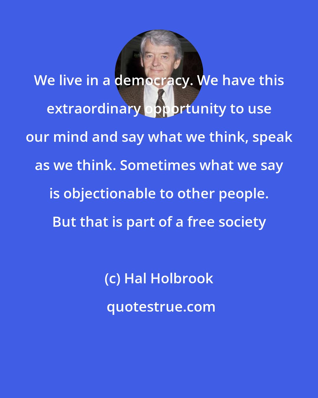 Hal Holbrook: We live in a democracy. We have this extraordinary opportunity to use our mind and say what we think, speak as we think. Sometimes what we say is objectionable to other people. But that is part of a free society