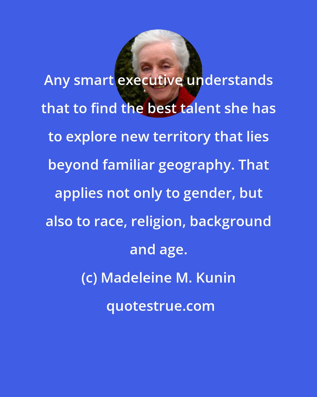 Madeleine M. Kunin: Any smart executive understands that to find the best talent she has to explore new territory that lies beyond familiar geography. That applies not only to gender, but also to race, religion, background and age.