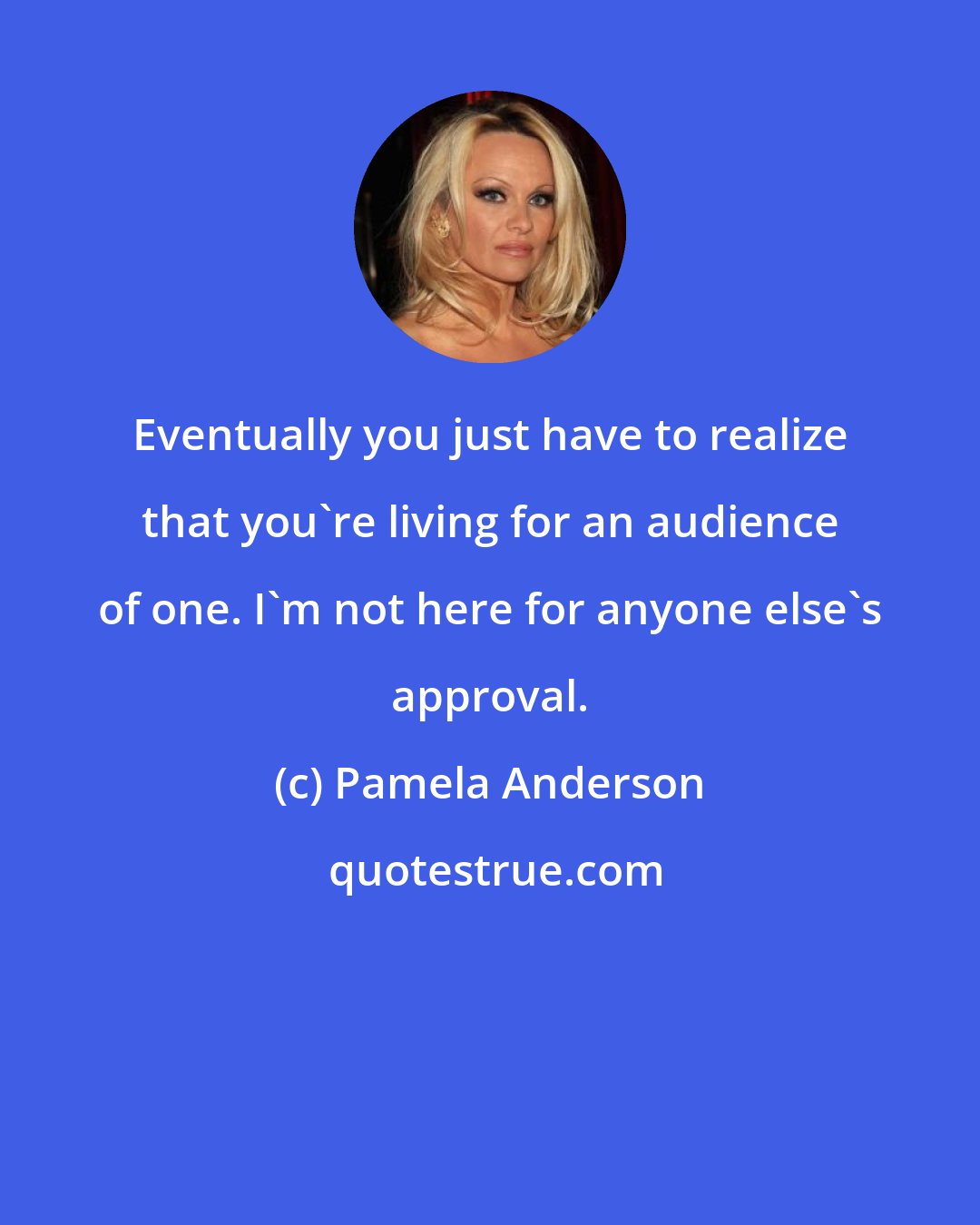 Pamela Anderson: Eventually you just have to realize that you're living for an audience of one. I'm not here for anyone else's approval.