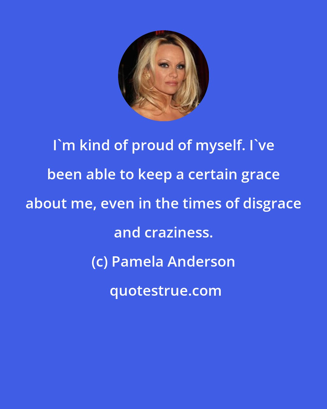 Pamela Anderson: I'm kind of proud of myself. I've been able to keep a certain grace about me, even in the times of disgrace and craziness.