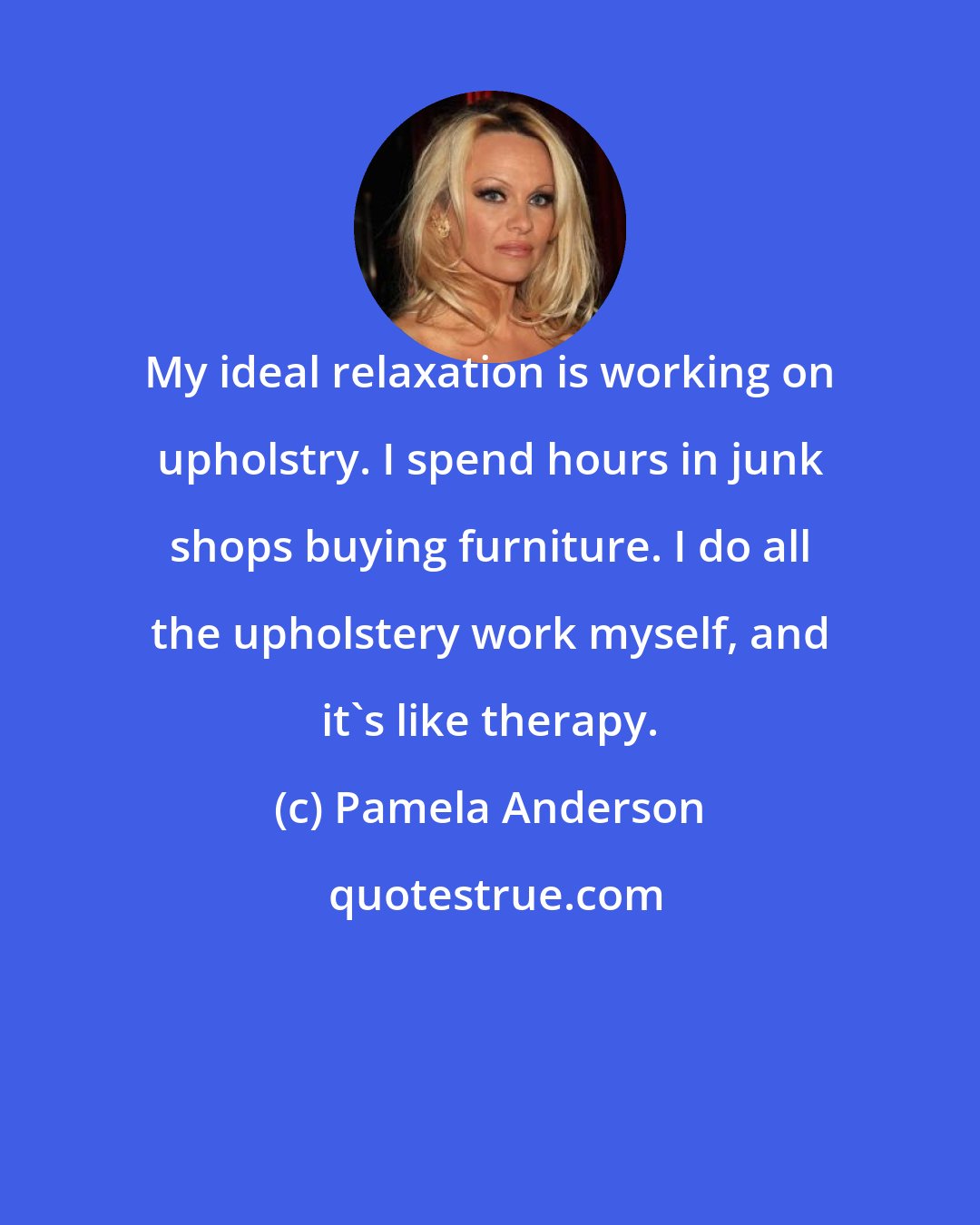 Pamela Anderson: My ideal relaxation is working on upholstry. I spend hours in junk shops buying furniture. I do all the upholstery work myself, and it's like therapy.