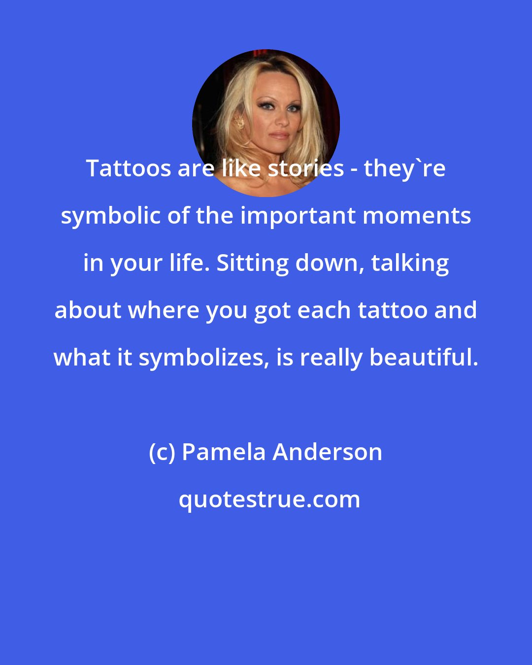 Pamela Anderson: Tattoos are like stories - they're symbolic of the important moments in your life. Sitting down, talking about where you got each tattoo and what it symbolizes, is really beautiful.