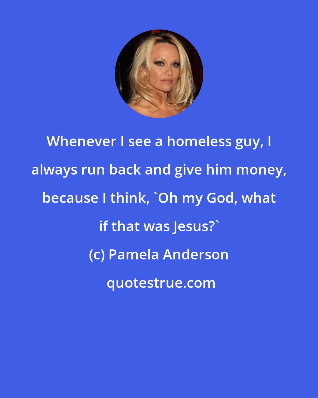 Pamela Anderson: Whenever I see a homeless guy, I always run back and give him money, because I think, 'Oh my God, what if that was Jesus?'