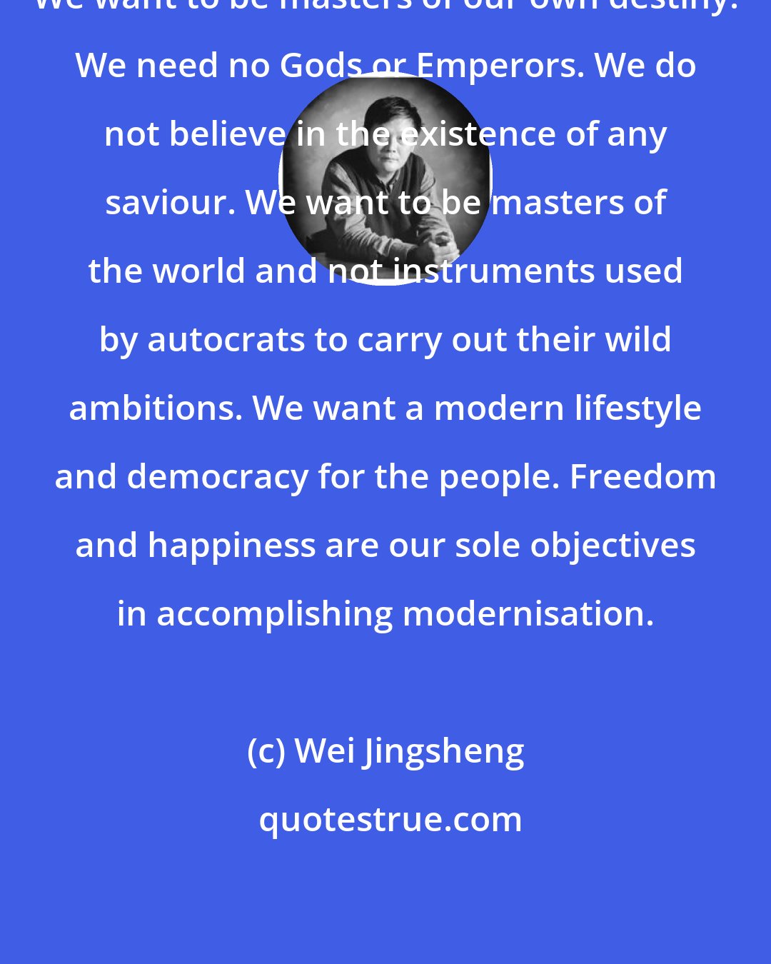 Wei Jingsheng: We want to be masters of our own destiny. We need no Gods or Emperors. We do not believe in the existence of any saviour. We want to be masters of the world and not instruments used by autocrats to carry out their wild ambitions. We want a modern lifestyle and democracy for the people. Freedom and happiness are our sole objectives in accomplishing modernisation.