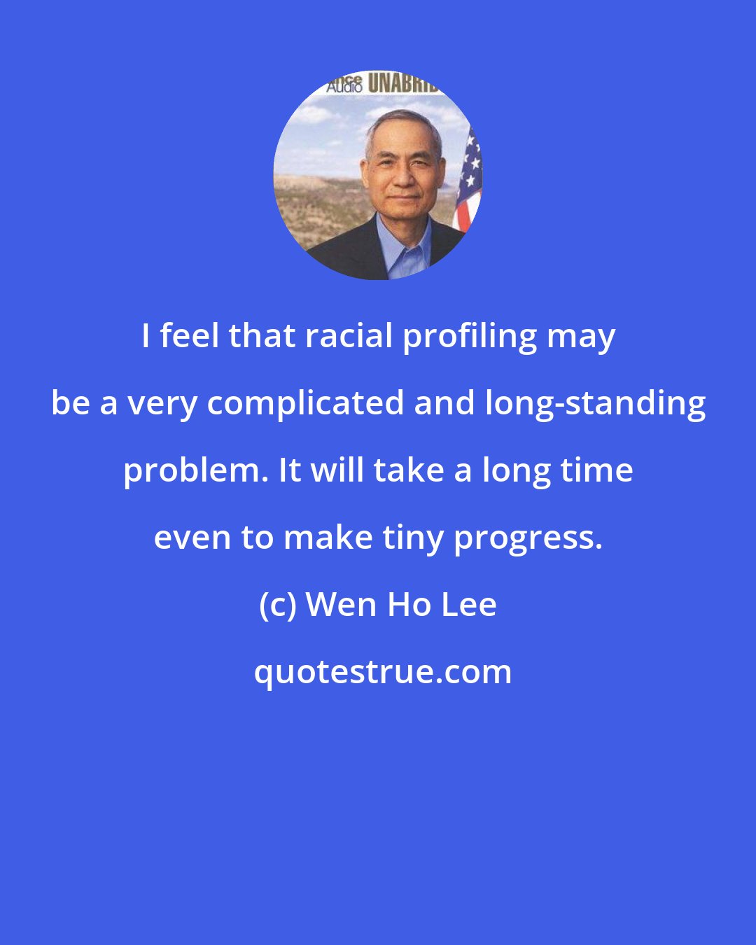 Wen Ho Lee: I feel that racial profiling may be a very complicated and long-standing problem. It will take a long time even to make tiny progress.