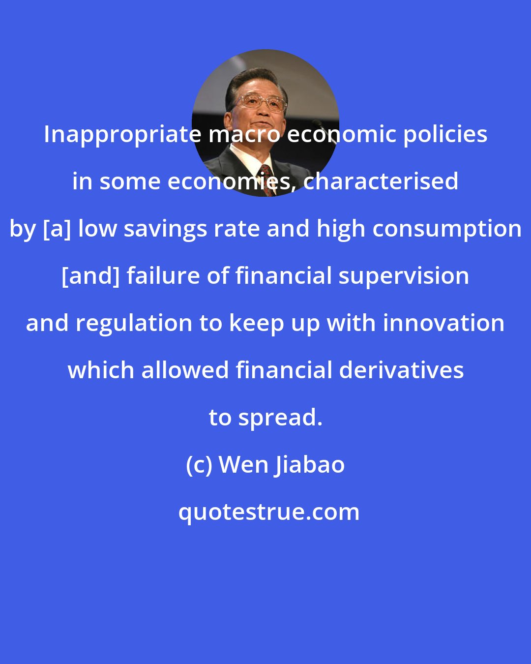 Wen Jiabao: Inappropriate macro economic policies in some economies, characterised by [a] low savings rate and high consumption [and] failure of financial supervision and regulation to keep up with innovation which allowed financial derivatives to spread.