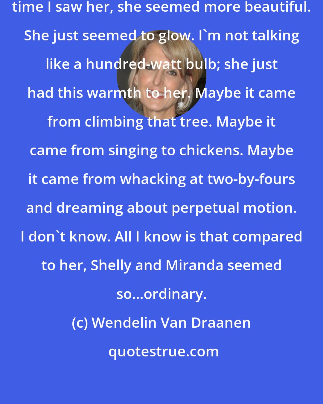 Wendelin Van Draanen: I liked it. I liked her. And every time I saw her, she seemed more beautiful. She just seemed to glow. I'm not talking like a hundred-watt bulb; she just had this warmth to her. Maybe it came from climbing that tree. Maybe it came from singing to chickens. Maybe it came from whacking at two-by-fours and dreaming about perpetual motion. I don't know. All I know is that compared to her, Shelly and Miranda seemed so...ordinary.