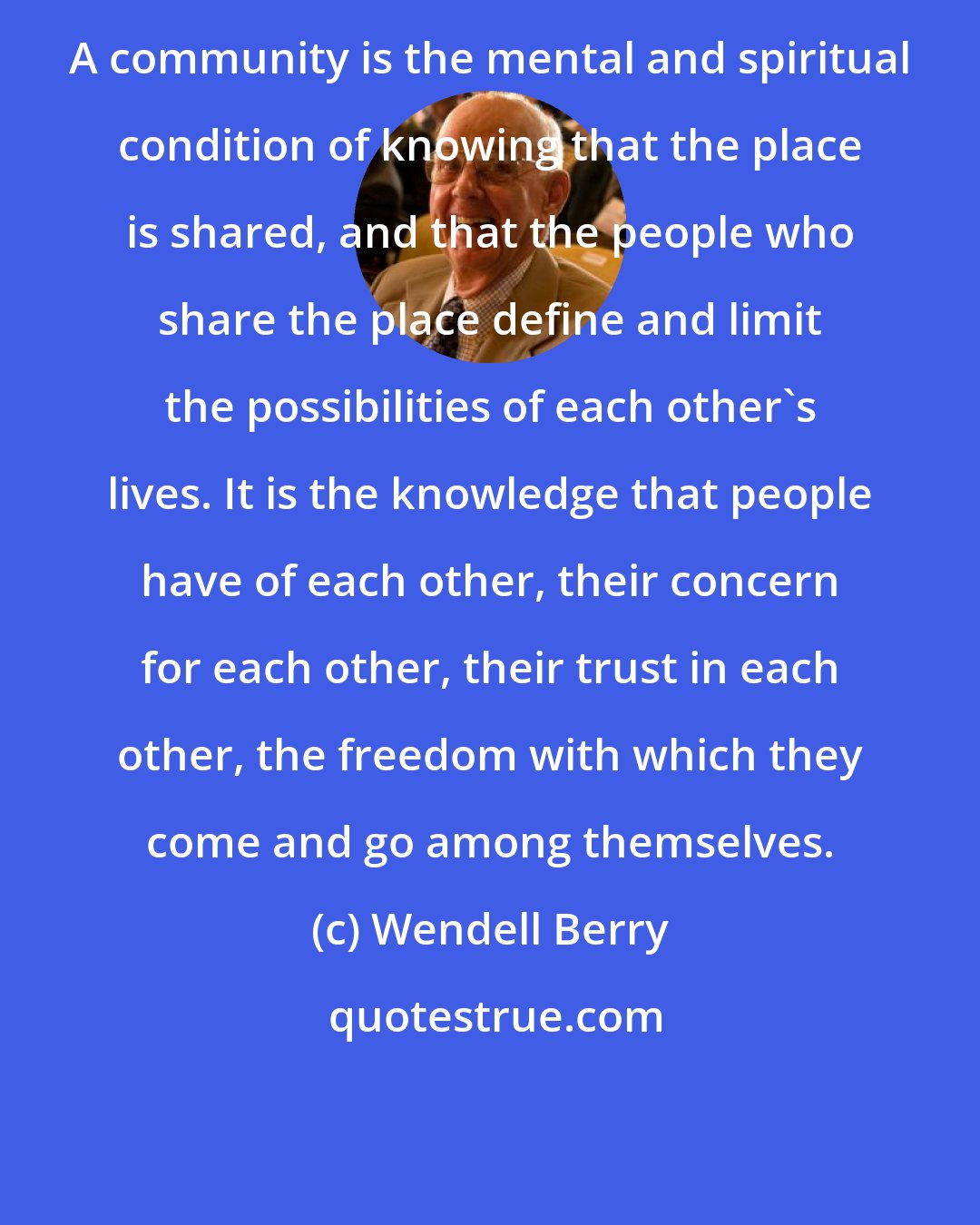 Wendell Berry: A community is the mental and spiritual condition of knowing that the place is shared, and that the people who share the place define and limit the possibilities of each other's lives. It is the knowledge that people have of each other, their concern for each other, their trust in each other, the freedom with which they come and go among themselves.