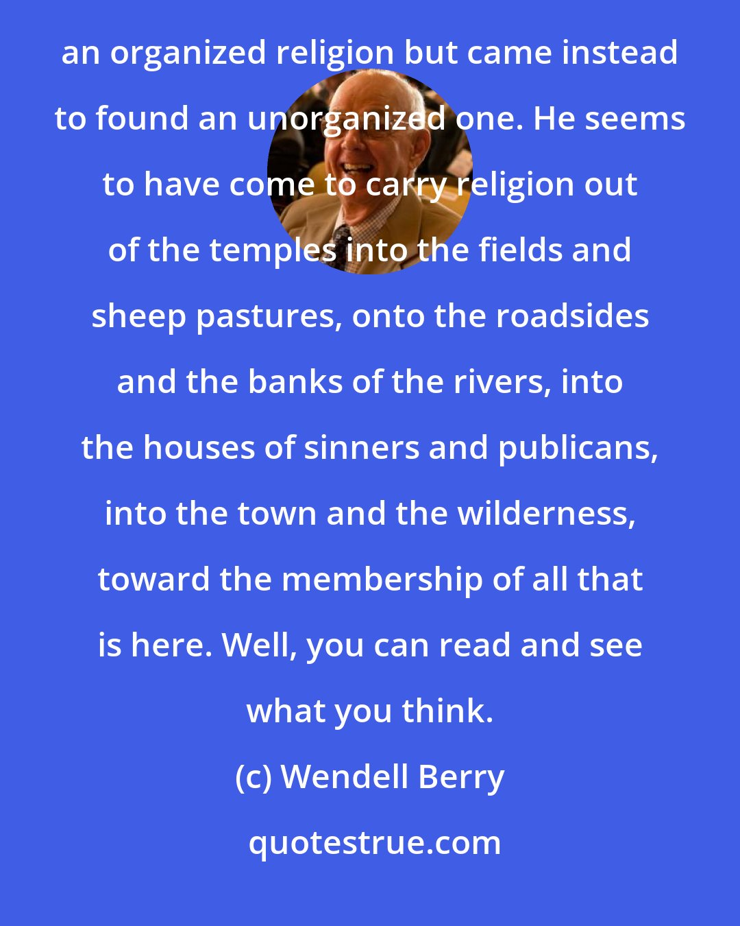 Wendell Berry: As I have read the Gospels over the years, the belief has grown in me that Christ did not come to found an organized religion but came instead to found an unorganized one. He seems to have come to carry religion out of the temples into the fields and sheep pastures, onto the roadsides and the banks of the rivers, into the houses of sinners and publicans, into the town and the wilderness, toward the membership of all that is here. Well, you can read and see what you think.