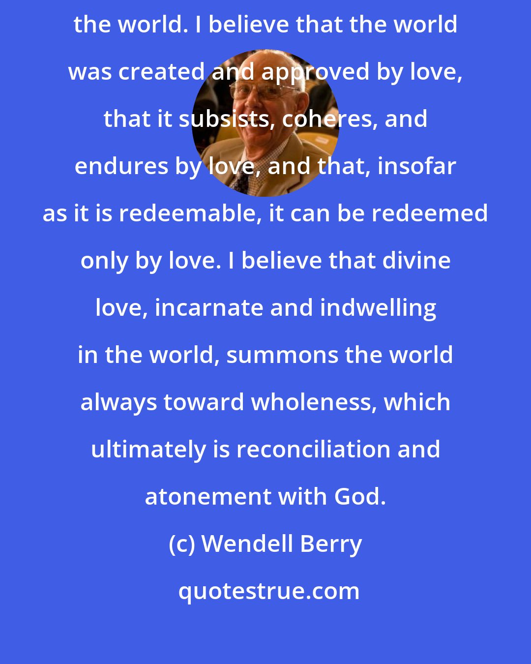 Wendell Berry: I take literally the statement in the Gospel of John that God loves the world. I believe that the world was created and approved by love, that it subsists, coheres, and endures by love, and that, insofar as it is redeemable, it can be redeemed only by love. I believe that divine love, incarnate and indwelling in the world, summons the world always toward wholeness, which ultimately is reconciliation and atonement with God.