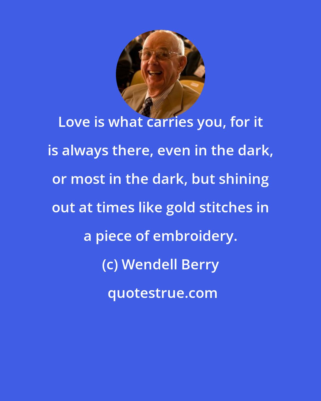 Wendell Berry: Love is what carries you, for it is always there, even in the dark, or most in the dark, but shining out at times like gold stitches in a piece of embroidery.