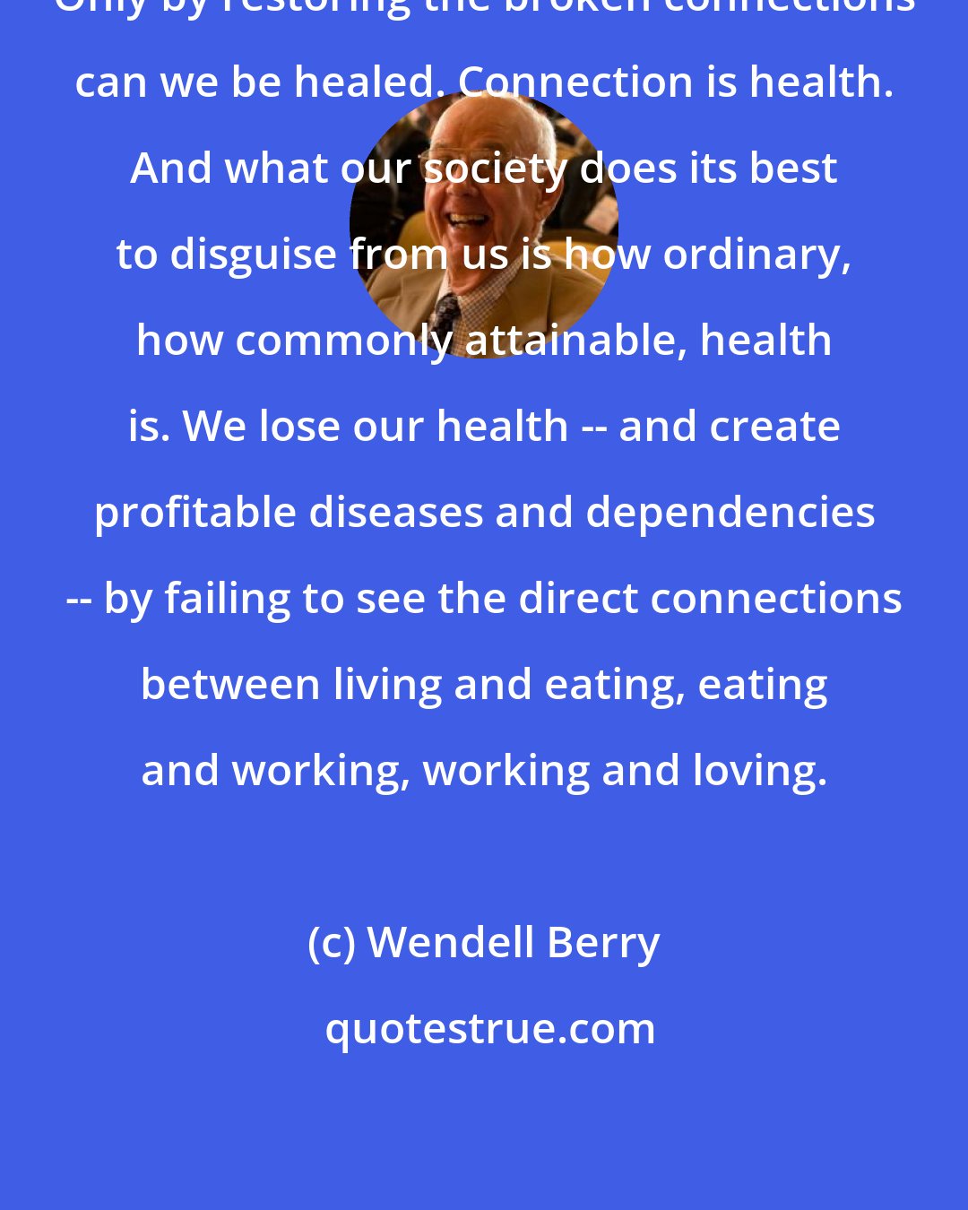 Wendell Berry: Only by restoring the broken connections can we be healed. Connection is health. And what our society does its best to disguise from us is how ordinary, how commonly attainable, health is. We lose our health -- and create profitable diseases and dependencies -- by failing to see the direct connections between living and eating, eating and working, working and loving.