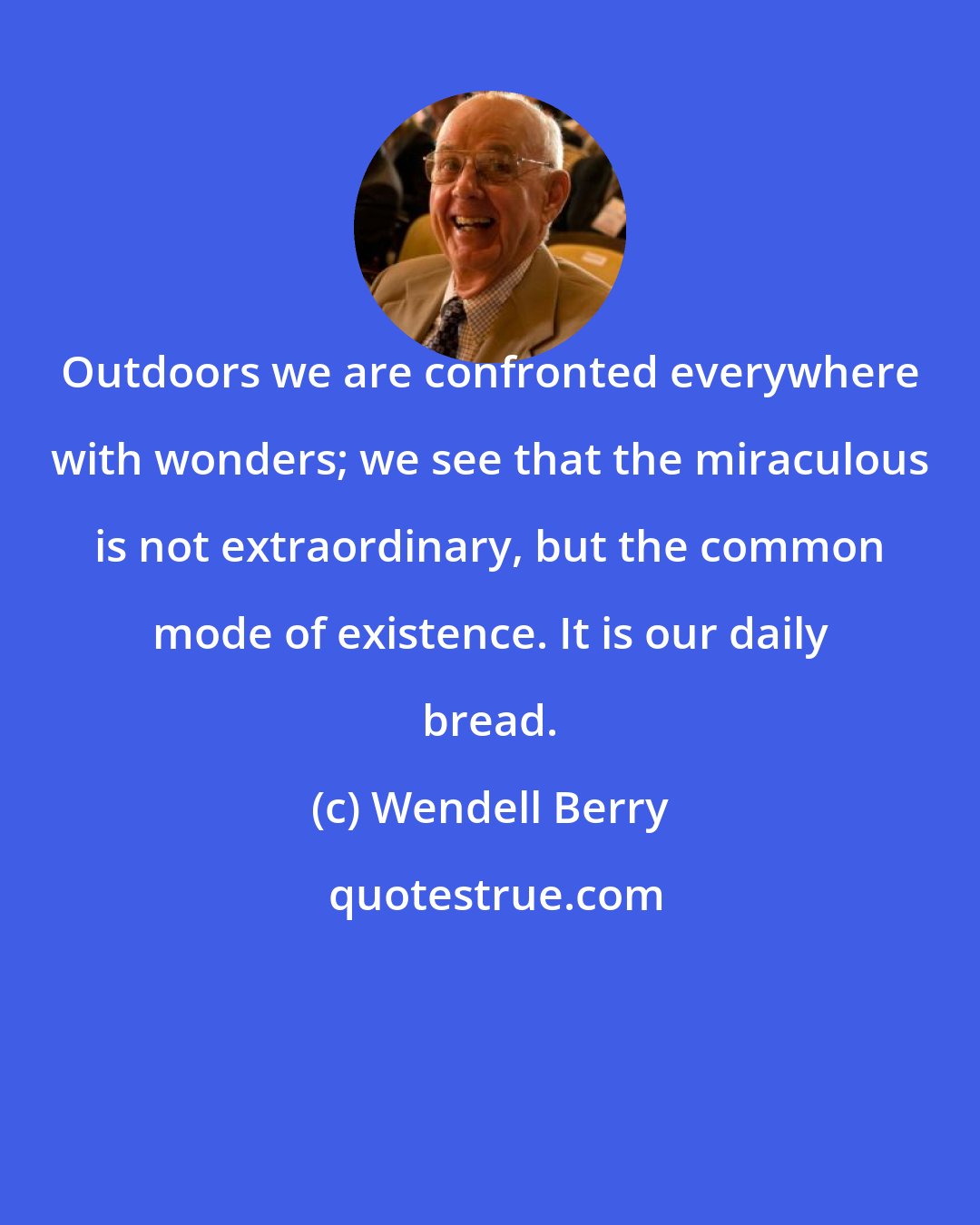 Wendell Berry: Outdoors we are confronted everywhere with wonders; we see that the miraculous is not extraordinary, but the common mode of existence. It is our daily bread.