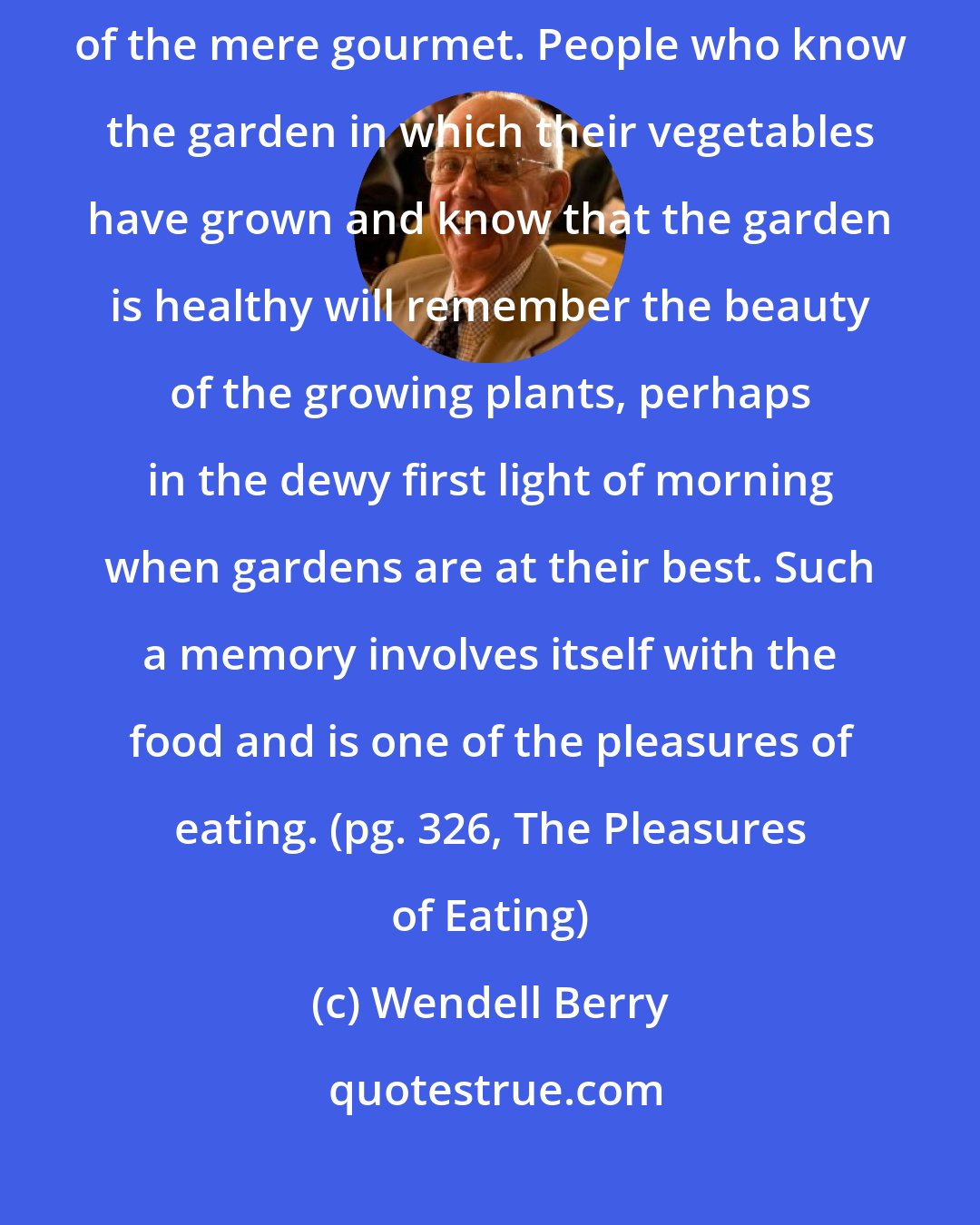 Wendell Berry: The pleasure of eating should be an extensive pleasure, not that of the mere gourmet. People who know the garden in which their vegetables have grown and know that the garden is healthy will remember the beauty of the growing plants, perhaps in the dewy first light of morning when gardens are at their best. Such a memory involves itself with the food and is one of the pleasures of eating. (pg. 326, The Pleasures of Eating)