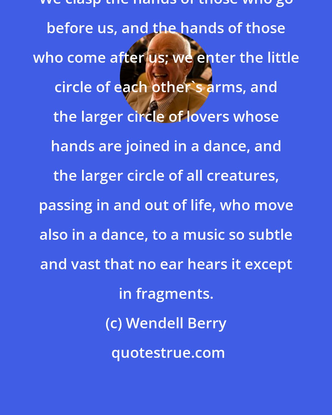 Wendell Berry: We clasp the hands of those who go before us, and the hands of those who come after us; we enter the little circle of each other's arms, and the larger circle of lovers whose hands are joined in a dance, and the larger circle of all creatures, passing in and out of life, who move also in a dance, to a music so subtle and vast that no ear hears it except in fragments.