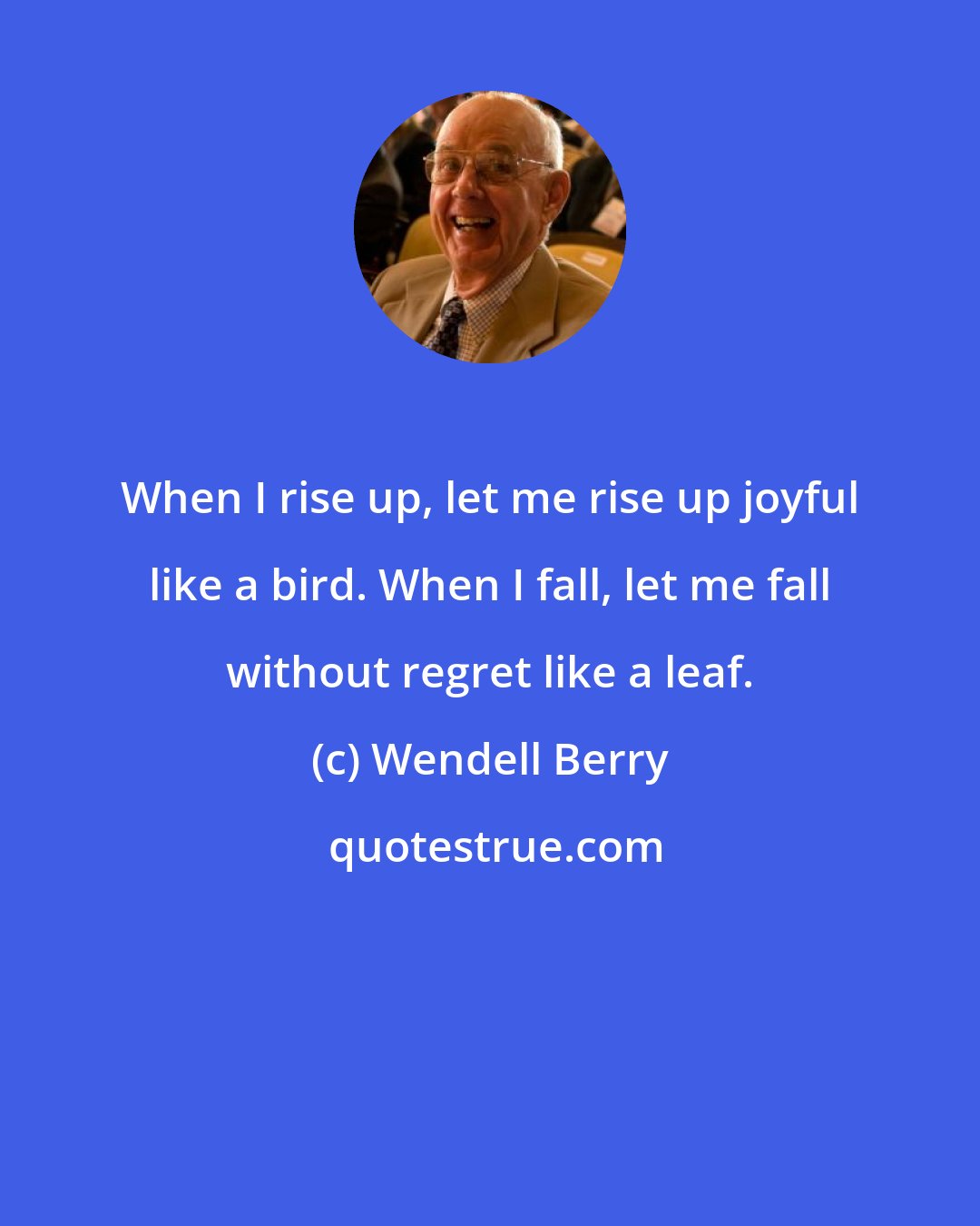 Wendell Berry: When I rise up, let me rise up joyful like a bird. When I fall, let me fall without regret like a leaf.