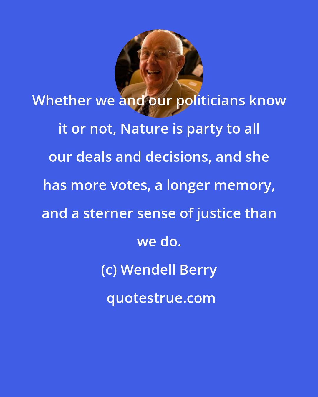 Wendell Berry: Whether we and our politicians know it or not, Nature is party to all our deals and decisions, and she has more votes, a longer memory, and a sterner sense of justice than we do.