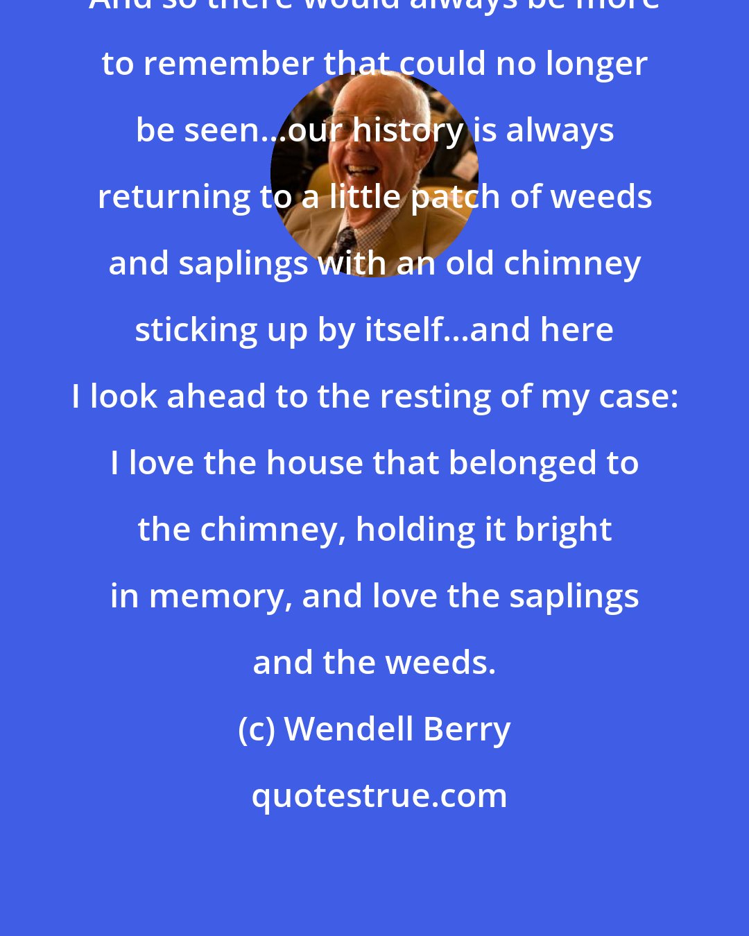Wendell Berry: And so there would always be more to remember that could no longer be seen...our history is always returning to a little patch of weeds and saplings with an old chimney sticking up by itself...and here I look ahead to the resting of my case: I love the house that belonged to the chimney, holding it bright in memory, and love the saplings and the weeds.
