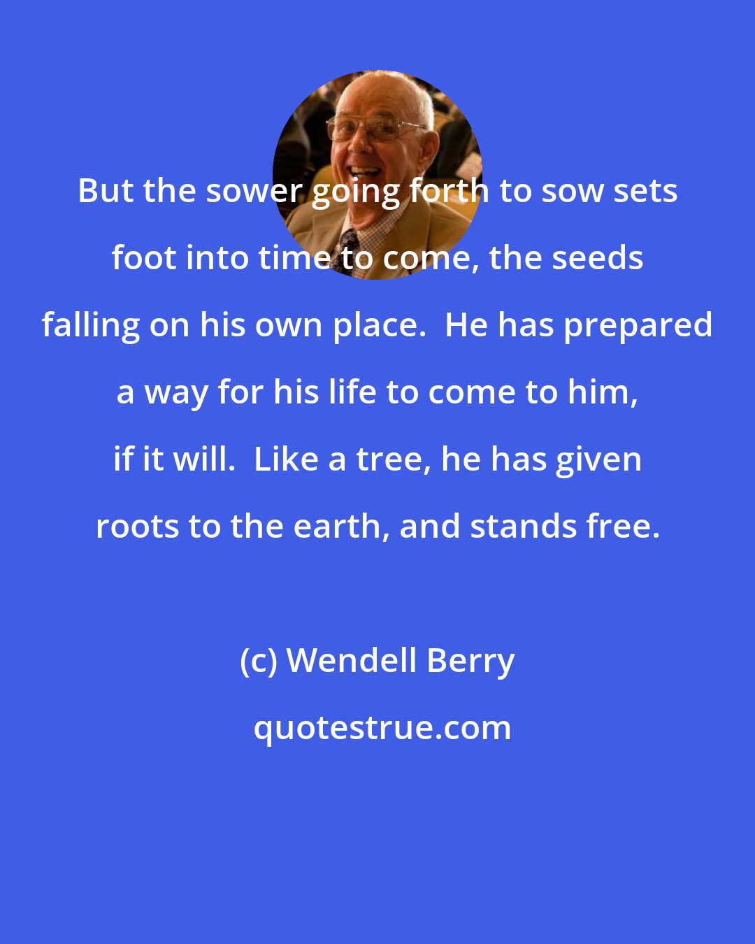 Wendell Berry: But the sower going forth to sow sets foot into time to come, the seeds falling on his own place.  He has prepared a way for his life to come to him, if it will.  Like a tree, he has given roots to the earth, and stands free.